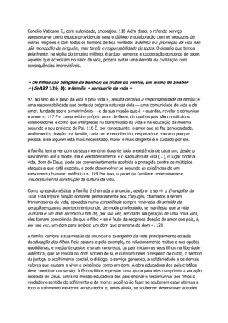 Concílio Vaticano II, com autoridade, encorajou. 116 Além disso, o referido serviço
apresenta-se como espaço providencial para o diálogo e colaboração com os sequazes de
outras religiões e com todos os homens de boa vontade: a defesa e a promoção da vida não
são monopólio de ninguém, mas tarefa e responsabilidade de todos. O desafio que temos
pela frente, na vigília do terceiro milénio, é árduo: somente a cooperação concorde de todos
aqueles que acreditam no valor da vida, poderá evitar uma derrota da civilização com
consequências imprevisíveis.
« Os filhos são bênçãos do Senhor; os frutos do ventre, um mimo do Senhor
» (Sal127 126, 3): a família « santuário da vida »
92. No seio do « povo da vida e pela vida », resulta decisiva a responsabilidade da família: é
uma responsabilidade que brota da própria natureza dela — uma comunidade de vida e de
amor, fundada sobre o matrimónio — e da sua missão que é « guardar, revelar e comunicar
o amor ». 117 Em causa está o próprio amor de Deus, do qual os pais são constituídos
colaboradores e como que intérpretes na transmissão da vida e na educação da mesma
segundo o seu projecto de Pai. 118 É, por conseguinte, o amor que se faz generosidade,
acolhimento, doação: na família, cada um é reconhecido, respeitado e honrado porque
pessoa, e se alguém está mais necessitado, maior e mais diligente é o cuidado por ele.
A família tem a ver com os seus membros durante toda a existência de cada um, desde o
nascimento até à morte. Ela é verdadeiramente « o santuário da vida (...), o lugar onde a
vida, dom de Deus, pode ser convenientemente acolhida e protegida contra os múltiplos
ataques a que está exposta, e pode desenvolver-se segundo as exigências de um
crescimento humano autêntico ». 119 Por isso, o papel da família é determinante e
insubstituível na construção da cultura da vida.
Como igreja doméstica, a família é chamada a anunciar, celebrar e servir o Evangelho da
vida. Esta tríplice função compete primariamente aos cônjuges, chamados a serem
transmissores da vida, apoiados numa consciência sempre renovada do sentido da
geração,enquanto acontecimento onde, de modo privilegiado, se manifesta que a vida
humana é um dom recebido a fim de, por sua vez, ser dado. Na geração de uma nova vida,
eles tomam consciência de que o filho « se é fruto da recíproca doação de amor dos pais, é,
por sua vez, um dom para ambos: um dom que promana do dom ». 120
A família cumpre a sua missão de anunciar o Evangelho da vida, principalmente através
daeducação dos filhos. Pela palavra e pelo exemplo, no relacionamento mútuo e nas opções
quotidianas, e mediante gestos e sinais concretos, os pais iniciam os seus filhos na liberdade
autêntica, que se realiza no dom sincero de si, e cultivam neles o respeito do outro, o sentido
da justiça, o acolhimento cordial, o diálogo, o serviço generoso, a solidariedade e os demais
valores que ajudam a viver a existência como um dom. A obra educadora dos pais cristãos
deve constituir um serviço à fé dos filhos e prestar uma ajuda para eles cumprirem a vocação
recebida de Deus. Entra na missão educadora dos pais ensinar e testemunhar aos filhos o
verdadeiro sentido do sofrimento e da morte: podê-lo-ão fazer se souberem estar atentos a
todo o sofrimento existente ao seu redor e, antes ainda, se souberem desenvolver atitudes
 