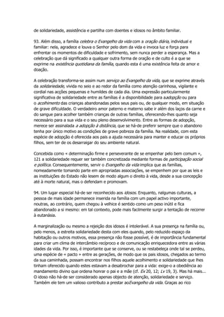 de solidariedade, assistência e partilha com doentes e idosos no âmbito familiar.
93. Além disso, a família celebra o Evangelho da vida com a oração diária, individual e
familiar: nela, agradece e louva o Senhor pelo dom da vida e invoca luz e força para
enfrentar os momentos de dificuldade e sofrimento, sem nunca perder a esperança. Mas a
celebração que dá significado a qualquer outra forma de oração e de culto é a que se
exprime na existência quotidiana da família, quando esta é uma existência feita de amor e
doação.
A celebração transforma-se assim num serviço ao Evangelho da vida, que se exprime através
da solidariedade, vivida no seio e ao redor da família como atenção carinhosa, vigilante e
cordial nas acções pequenas e humildes de cada dia. Uma expressão particularmente
significativa de solidariedade entre as famílias é a disponibilidade para aadopção ou para
o acolhimento das crianças abandonadas pelos seus pais ou, de qualquer modo, em situação
de grave dificuldade. O verdadeiro amor paterno e materno sabe ir além dos laços da carne e
do sangue para acolher também crianças de outras famílias, oferecendo-lhes quanto seja
necessário para a sua vida e o seu pleno desenvolvimento. Entre as formas de adopção,
merece ser assinalada a adopção à distância, que se há-de preferir sempre que o abandono
tenha por único motivo as condições de grave pobreza da família. Na realidade, com esta
espécie de adopção é oferecida aos pais a ajuda necessária para manter e educar os próprios
filhos, sem ter de os desarraigar do seu ambiente natural.
Concebida como « determinação firme e perseverante de se empenhar pelo bem comum »,
121 a solidariedade requer ser também concretizada mediante formas de participação social
e política. Consequentemente, servir o Evangelho da vida implica que as famílias,
nomeadamente tomando parte em apropriadas associações, se empenhem por que as leis e
as instituições do Estado não lesem de modo algum o direito à vida, desde a sua concepção
até à morte natural, mas o defendam e promovam.
94. Um lugar especial há-de ser reconhecido aos idosos. Enquanto, nalgumas culturas, a
pessoa de mais idade permanece inserida na família com um papel activo importante,
noutras, ao contrário, quem chegou à velhice é sentido como um peso inútil e fica
abandonado a si mesmo: em tal contexto, pode mais facilmente surgir a tentação de recorrer
à eutanásia.
A marginalização ou mesmo a rejeição dos idosos é intolerável. A sua presença na família ou,
pelo menos, a estreita solidariedade desta com eles quando, pelo reduzido espaço da
habitação ou outros motivos, essa presença não fosse possível, é de importância fundamental
para criar um clima de intercâmbio recíproco e de comunicação enriquecedora entre as várias
idades da vida. Por isso, é importante que se conserve, ou se restabeleça onde tal se perdeu,
uma espécie de « pacto » entre as gerações, de modo que os pais idosos, chegados ao termo
da sua caminhada, possam encontrar nos filhos aquele acolhimento e solidariedade que lhes
tinham oferecido quando estes estavam a desabrochar para a vida: exige-o a obediência ao
mandamento divino que ordena honrar o pai e a mãe (cf. Ex 20, 12; Lv 19, 3). Mas há mais...
O idoso não há-de ser considerado apenas objecto de atenção, solidariedade e serviço.
Também ele tem um valioso contributo a prestar aoEvangelho da vida. Graças ao rico
 
