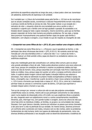 património de experiência adquirido ao longo dos anos, o idoso pode e deve ser transmissor
de sabedoria, testemunha de esperança e de caridade.
Se é verdade que « o futuro da humanidade passa pela família », 122 tem-se de reconhecer
que as actuais condições sociais, económicas e culturais frequentemente tornam mais árdua
e penosa a tarefa da família ao serviço da vida. Para poder realizar a sua vocação de «
santuário da vida », enquanto célula de uma sociedade que ama e acolhe a vida, é
necessário e urgente que a família como tal seja ajudada e apoiada. As sociedades e os
Estados devem assegurar todo o apoio necessário, mesmo económico, para que as famílias
possam responder de forma mais humana aos próprios problemas. Por seu lado, a Igreja
deve promover incansavelmente uma pastoral familiar capaz de ajudar cada família a
redescobrir, com alegria e coragem, a sua missão no que diz respeito ao Evangelho da vida.
« Comportai-vos como filhos da luz » (Ef 5, 8): para realizar uma viragem cultural
95. « Comportai-vos como filhos da luz. (...) Procurai o que é agradável ao Senhor, e não
participeis das obras infrutuosas das trevas » (Ef 5, 8.10-11). No contexto social de hoje,
marcado por uma luta dramática entre a « cultura da vida » e a « cultura da morte »,
importa maturar um forte sentido crítico, capaz de discernir os verdadeiros valores e as
autênticas exigências.
Urge uma mobilização geral das consciências e um esforço ético comum, para se actuar
uma grande estratégia a favor da vida. Todos juntos devemos construir uma nova cultura da
vida: nova, porque em condições de enfrentar e resolver os problemas inéditos de hoje
acerca da vida do homem; nova, porque assumida com convicção mais firme e laboriosa por
todos os cristãos; nova, porque capaz de suscitar um sério e corajoso confronto cultural com
todos. A urgência desta viragem cultural está ligada à situação histórica que estamos a
atravessar, mas radica-se sobretudo na própria missão evangelizadora confiada à Igreja. De
facto, o Evangelho visa « transformar a partir de dentro e fazer nova a própria humanidade
»; 123 é como o fermento que leveda toda a massa (cf. Mt 13, 33) e, como tal, é destinado a
permear todas as culturas e a animá-las a partir de dentro, 124 para que exprimam a
verdade integral sobre o homem e sua vida.
Tem-se de começar por renovar a cultura da vida no seio das próprias comunidades
cristãs.Muitas vezes os crentes, mesmo até os que participam activamente na vida eclesial,
caiem numa espécie de dissociação entre a fé cristã e as suas exigências éticas a propósito
da vida, chegando assim ao subjectivismo moral e a certos comportamentos inaceitáveis.
Devemos, pois, interrogar-nos, com grande lucidez e coragem, acerca da cultura da vida que
reina hoje entre os indivíduos cristãos, as famílias, os grupos e as comunidades das nossas
Dioceses. Com igual clareza e decisão, teremos de individuar os passos que somos chamados
a dar para servir a vida na plenitude da sua verdade. Ao mesmo tempo, devemos promover
um confronto sério e profundo com todos, inclusive com os não crentes, sobre os problemas
fundamentais da vida humana, tanto nos lugares da elaboração do pensamento, como nos
diversos âmbitos profissionais e nas situações onde se desenrola diariamente a existência de
 