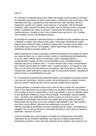cada um.
96. O primeiro e fundamental passo para realizar esta viragem cultural consiste na formação
da consciência moral acerca do valor incomensurável e inviolável de cada vida humana. Suma
importância tem aqui a descoberta do nexo indivisível entre vida e liberdade. São bens
inseparáveis: quando um é violado, o outro acaba por o ser também. Não há liberdade
verdadeira, onde a vida não é acolhida nem amada; nem há vida plena senão na liberdade.
Ambas as realidades têm, ainda, um peculiar e natural ponto de referência que as une
indissoluvelmente: a vocação ao amor. Este, enquanto sincero dom de si, 125 é o sentido
mais verdadeiro da vida e da liberdade da pessoa.
Na formação da consciência, igualmente decisiva é a descoberta do laço constitutivo que une
a liberdade à verdade. Como disse já várias vezes, o desarraigar a liberdade da verdade
objectiva torna impossível fundar os direitos da pessoa sobre uma base racional sólida, e cria
as premissas para se afirmar, na sociedade, o arbítrio desenfreado dos indivíduos ou o
totalitarismo repressivo do poder público. 126
Então é essencial que o homem reconheça a evidência primordial da sua condição de criatura
que recebe de Deus o ser e a vida como dom e tarefa: só admitindo esta inata dependência
no seu ser, pode o homem realizar em plenitude a vida e a liberdade própria e,
simultaneamente, respeitar em toda a sua profundidade a vida e a liberdade alheia. É
sobretudo aqui que se manifesta como, « no centro de cada cultura, está o comportamento
que o homem assume diante do mistério maior: o mistério de Deus ». 127 Quando se nega
Deus e se vive como se Ele não existisse ou de qualquer modo não se tem em conta os seus
mandamentos, então facilmente se acaba por negar ou comprometer também a dignidade da
pessoa humana e a inviolabilidade da sua vida.
97. À formação da consciência está estritamente ligada a obra educativa, que ajuda o homem
a ser cada vez mais homem, introdu-lo sempre mais profundamente na verdade, orienta-o
para um crescente respeito da vida, forma-o nas justas relações entre as pessoas.
De modo particular, é necessário educar para o valor da vida,a começar das suas próprias
raízes. É uma ilusão pensar que se pode construir uma verdadeira cultura da vida humana, se
não se ajudam os jovens a compreender e a viver a sexualidade, o amor e a existência inteira
no seu significado verdadeiro e na sua íntima correlação. A sexualidade, riqueza da pessoa
toda, « manifesta o seu significado íntimo ao levar a pessoa ao dom de si no amor ». 128 A
banalização da sexualidade conta-se entre os principais factores que estão na origem do
desprezo pela vida nascente: só um amor verdadeiro sabe defender a vida. Não é possível,
pois, eximir-nos de oferecer, sobretudo aos adolescentes e aos jovens, uma
autêntica educação da sexualidade e do amor, educação essa que requer a formação para a
castidade, como virtude que favorece a maturidade da pessoa e a torna capaz de respeitar o
significado « esponsal » do corpo.
A obra de educação para a vida comporta a formação dos cônjuges sobre a procriação
responsável. No seu verdadeiro significado, esta exige que os esposos sejam dóceis ao
chamamento do Senhor e vivam como fiéis intérpretes do seu desígnio: este cumpre-se com
 