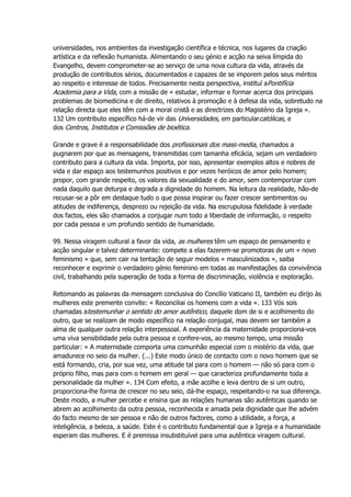 universidades, nos ambientes da investigação científica e técnica, nos lugares da criação
artística e da reflexão humanista. Alimentando o seu génio e acção na seiva límpida do
Evangelho, devem comprometer-se ao serviço de uma nova cultura da vida, através da
produção de contributos sérios, documentados e capazes de se imporem pelos seus méritos
ao respeito e interesse de todos. Precisamente nesta perspectiva, instituí aPontifícia
Academia para a Vida, com a missão de « estudar, informar e formar acerca dos principais
problemas de biomedicina e de direito, relativos à promoção e à defesa da vida, sobretudo na
relação directa que eles têm com a moral cristã e as directrizes do Magistério da Igreja ».
132 Um contributo específico há-de vir das Universidades, em particularcatólicas, e
dos Centros, Institutos e Comissões de bioética.
Grande e grave é a responsabilidade dos profissionais dos mass-media, chamados a
pugnarem por que as mensagens, transmitidas com tamanha eficácia, sejam um verdadeiro
contributo para a cultura da vida. Importa, por isso, apresentar exemplos altos e nobres de
vida e dar espaço aos testemunhos positivos e por vezes heróicos de amor pelo homem;
propor, com grande respeito, os valores da sexualidade e do amor, sem contemporizar com
nada daquilo que deturpa e degrada a dignidade do homem. Na leitura da realidade, hão-de
recusar-se a pôr em destaque tudo o que possa inspirar ou fazer crescer sentimentos ou
atitudes de indiferença, desprezo ou rejeição da vida. Na escrupulosa fidelidade à verdade
dos factos, eles são chamados a conjugar num todo a liberdade de informação, o respeito
por cada pessoa e um profundo sentido de humanidade.
99. Nessa viragem cultural a favor da vida, as mulheres têm um espaço de pensamento e
acção singular e talvez determinante: compete a elas fazerem-se promotoras de um « novo
feminismo » que, sem cair na tentação de seguir modelos « masculinizados », saiba
reconhecer e exprimir o verdadeiro génio feminino em todas as manifestações da convivência
civil, trabalhando pela superação de toda a forma de discriminação, violência e exploração.
Retomando as palavras da mensagem conclusiva do Concílio Vaticano II, também eu dirijo às
mulheres este premente convite: « Reconciliai os homens com a vida ». 133 Vós sois
chamadas atestemunhar o sentido do amor autêntico, daquele dom de si e acolhimento do
outro, que se realizam de modo específico na relação conjugal, mas devem ser também a
alma de qualquer outra relação interpessoal. A experiência da maternidade proporciona-vos
uma viva sensibilidade pela outra pessoa e confere-vos, ao mesmo tempo, uma missão
particular: « A maternidade comporta uma comunhão especial com o mistério da vida, que
amadurece no seio da mulher. (...) Este modo único de contacto com o novo homem que se
está formando, cria, por sua vez, uma atitude tal para com o homem — não só para com o
próprio filho, mas para com o homem em geral — que caracteriza profundamente toda a
personalidade da mulher ». 134 Com efeito, a mãe acolhe e leva dentro de si um outro,
proporciona-lhe forma de crescer no seu seio, dá-lhe espaço, respeitando-o na sua diferença.
Deste modo, a mulher percebe e ensina que as relações humanas são autênticas quando se
abrem ao acolhimento da outra pessoa, reconhecida e amada pela dignidade que lhe advém
do facto mesmo de ser pessoa e não de outros factores, como a utilidade, a força, a
inteligência, a beleza, a saúde. Este é o contributo fundamental que a Igreja e a humanidade
esperam das mulheres. E é premissa insubstituível para uma autêntica viragem cultural.
 