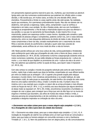 Um pensamento especial quereria reservá-lo para vós, mulheres, que recorrestes ao aborto.A
Igreja está a par dos numerosos condicionalismos que poderiam ter influído sobre a vossa
decisão, e não duvida que, em muitos casos, se tratou de uma decisão difícil, talvez
dramática. Provavelmente a ferida no vosso espírito ainda não está sarada. Na realidade,
aquilo que aconteceu, foi e permanece profundamente injusto. Mas não vos deixeis cair no
desânimo, nem percais a esperança. Sabei, antes, compreender o que se verificou e
interpretai-o em toda a sua verdade. Se não o fizestes ainda, abri-vos com humildade e
confiança ao arrependimento: o Pai de toda a misericórdia espera-vos para vos oferecer o
seu perdão e a sua paz no sacramento da Reconciliação. A este mesmo Pai e à sua
misericórdia, podeis com esperança confiar o vosso menino. Ajudadas pelo conselho e pela
solidariedade de pessoas amigas e competentes, podereis contar-vos, com o vosso doloroso
testemunho, entre os mais eloquentes defensores do direito de todos à vida. Através do
vosso compromisso a favor da vida, coroado eventualmente com o nascimento de novos
filhos e exercido através do acolhimento e atenção a quem está mais carecido de
solidariedade, sereis artífices de um novo modo de olhar a vida do homem.
100. Neste grande esforço por uma nova cultura da vida, somossustentados e fortalecidos
pela confiança de quem sabe que oEvangelho da vida, como o Reino de Deus, cresce e dá
frutos abundantes (cf. Mc 4, 26-29). Certamente é enorme a desproporção existente entre os
meios numerosos e potentes, de que estão dotadas as forças propulsoras da « cultura da
morte », e os meios de que dispõem os promotores de uma « cultura da vida e do amor ».
Mas nós sabemos que podemos confiar na ajuda de Deus, para Quem nada é impossível
(cf. Mt 19, 26).
Com esta certeza no coração e movido de pungente solicitude pela sorte de cada homem e
mulher, repito hoje a todos aquilo que disse às famílias, empenhadas em suas difíceis tarefas
por entre as ciladas que as ameaçam: 135 é urgente uma grande oração pela vida,que
atravesse o mundo inteiro. Com iniciativas extraordinárias e na oração habitual, de cada
comunidade cristã, de cada grupo ou associação, de cada família e do coração de cada crente
eleve-se uma súplica veemente a Deus, Criador e amante da vida. O próprio Jesus nos
mostrou com o seu exemplo que a oração e o jejum são as armas principais e mais eficazes
contra as forças do mal (cf. Mt 4, 1-11), e ensinou aos seus discípulos que alguns demónios
só desse modo se expulsam (cf. Mc 9, 29). Então, encontremos novamente a humildade e a
coragem de orar e jejuar, para conseguir que a força que vem do Alto faça ruir os muros de
enganos e mentiras que escondem, aos olhos de muitos dos nossos irmãos e irmãs, a
natureza perversa de comportamentos e de leis contrárias à vida, e abra os seus corações a
propósitos e desígnios inspirados na civilização da vida e do amor.
« Escrevemo-vos estas coisas para que a vossa alegria seja completa » (1 Jo 1,
4):o Evangelho da vida é para bem da cidade dos homens
101. « Escrevemo-vos estas coisas, para que a vossa alegria seja completa » (1 Jo 1, 4). A
revelação do Evangelho da vida foi-nos confiada como um bem que há-de ser comunicado a
todos: para que todos os homens estejam em comunhão connosco e com a Santíssima
Trindade (cf. 1 Jo 1, 3). Nem nós poderíamos viver em alegria plena, se não comunicássemos
 