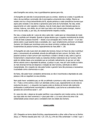 este Evangelho aos outros, mas o guardássemos apenas para nós.
O Evangelho da vida não é exclusivamente para os crentes: destina-se a todos. A questão da
vida e da sua defesa e promoção não é prerrogativa unicamente dos cristãos. Mesmo se
recebe uma luz e força extraordinária da fé, aquela pertence a cada consciência humana que
aspira pela verdade e vive atenta e apreensiva pela sorte da humanidade. Na vida, existe
seguramente um valor sagrado e religioso, mas de modo algum este interpela apenas os
crentes: trata-se, com efeito, de um valor que todo o ser humano pode enxergar, mesmo
com a luz da razão, e, por isso, diz necessariamente respeito a todos.
Por isso, a nossa acção de « povo da vida e pela vida » pede para ser interpretada de modo
justo e acolhida com simpatia. Quando a Igreja declara que o respeito incondicional do direito
à vida de toda a pessoa inocente — desde a sua concepção até à morte natural — é um dos
pilares sobre o qual assenta toda a sociedade, ela « quer simplesmente promover um Estado
humano. Um Estado que reconheça como seu dever primário a defesa dos direitos
fundamentais da pessoa humana, especialmente da mais débil ». 136
O Evangelho da vida é para bem da cidade dos homens. Actuar em favor da vida é contribuir
para o renovamento da sociedade, através da edificação do bem comum. De facto, não é
possível construir o bem comum sem reconhecer e tutelar o direito à vida, sobre o qual se
fundamentam e desenvolvem todos os restantes direitos inalienáveis do ser humano. Nem
pode ter sólidas bases uma sociedade que se contradiz radicalmente, já que por um lado
afirma valores como a dignidade da pessoa, a justiça e a paz, mas por outro aceita ou tolera
as mais diversas formas de desprezo e violação da vida humana, sobretudo se débil e
marginalizada. Só o respeito da vida pode fundar e garantir bens tão preciosos e necessários
à sociedade como a democracia e a paz.
De facto, não pode haver verdadeira democracia, se não é reconhecida a dignidade de cada
pessoa e não se respeitam os seus direitos.
Nem pode haver verdadeira paz, se não se defende e promove a vida, como recordava Paulo
VI: « Todo o crime contra a vida é um atentado contra a paz, especialmente se ele viola os
costumes do povo (...), enquanto nos lugares onde os direitos do homem são realmente
professados e publicamente reconhecidos e defendidos, a paz torna-se a atmosfera feliz e
geradora de convivência social ». 137
O « povo da vida » alegra-se de poder partilhar o seu empenho com muitos outros, de modo
que seja cada vez mais numeroso o « povo pela vida », e a nova cultura do amor e da
solidariedade possa crescer para o verdadeiro bem da cidade dos homens.
CONCLUSÃO
102. Chegados ao termo desta Encíclica, espontaneamente o olhar volta a fixar-se no Senhor
Jesus, o « Menino nascido para nós » (cf. Is 9, 5), a fim de n'Ele contemplar « a Vida » que «
 