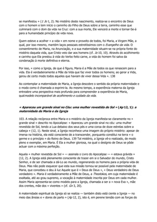 se manifestou » (1 Jo 1, 2). No mistério deste nascimento, realiza-se o encontro de Deus
com o homem e tem início o caminho do Filho de Deus sobre a terra, caminho esse que
culminará com o dom da vida na Cruz: com a sua morte, Ele vencerá a morte e tornar-Se-á
para a humanidade princípio de vida nova.
Quem esteve a acolher « a vida » em nome e proveito de todos, foi Maria, a Virgem Mãe, a
qual, por isso mesmo, mantém laços pessoais estreitíssimos com o Evangelho da vida. O
consentimento de Maria, na Anunciação, e a sua maternidade situam-se na própria fonte do
mistério daquela vida, que Cristo veio dar aos homens (cf. Jo 10, 10). Através do acolhimento
e carinho que Ela prestou à vida do Verbo feito carne, a vida do homem foi salva da
condenação à morte definitiva e eterna.
Por isso, « como a Igreja, de que é figura, Maria é a Mãe de todos os que renascem para a
vida. Ela é verdadeiramente a Mãe da Vida que faz viver todos os homens; ao gerar a Vida,
gerou de certo modo todos aqueles que haviam de viver dessa Vida ». 138
Ao contemplar a maternidade de Maria, a Igreja descobre o sentido da própria maternidade e
o modo como é chamada a exprimi-la. Ao mesmo tempo, a experiência materna da Igreja
entreabre uma perspectiva mais profunda para compreender a experiência de Maria,
qualmodelo incomparável de acolhimento e cuidado da vida.
« Apareceu um grande sinal no Céu: uma mulher revestida de Sol » (Ap 12, 1): a
maternidade de Maria e da Igreja
103. A relação recíproca entre Maria e o mistério da Igreja manifesta-se claramente no «
grande sinal » descrito no Apocalipse: « Apareceu um grande sinal no céu: uma mulher
revestida de Sol, tendo a Lua debaixo dos seus pés e uma coroa de doze estrelas sobre a
cabeça » (12, 1). Neste sinal, a Igreja reconhece uma imagem do próprio mistério: apesar de
imersa na história, ela está consciente de a transcender, porquanto constitui na terra « o
germe e o princípio » do Reino de Deus. 139 Tal mistério, a Igreja vê-o realizado, de modo
pleno e exemplar, em Maria. É Ela a mulher gloriosa, na qual o desígnio de Deus se pôde
actuar com a máxima perfeição.
Aquela « mulher revestida de Sol » — assinala o Livro do Apocalipse — « estava grávida »
(12, 2). A Igreja está plenamente consciente de trazer em si o Salvador do mundo, Cristo
Senhor, e de ser chamada a dá-Lo ao mundo, regenerando os homens para a própria vida de
Deus. Mas não pode esquecer que esta sua missão tornou-se possível pela maternidade de
Maria, que concebeu e deu à luz Aquele que é « Deus de Deus », « Deus verdadeiro de Deus
verdadeiro ». Maria é verdadeiramente a Mãe de Deus, a Theotokos, em cuja maternidade é
exaltada, até ao grau supremo, a vocação à maternidade inscrita por Deus em cada mulher.
Assim Maria apresenta-se como modelo para a Igreja, chamada a ser a « nova Eva », mãe
dos crentes, mãe dos « viventes » (cf. Gn 3, 20).
A maternidade espiritual da Igreja só se realiza — também disto está ciente a Igreja — no
meio das ânsias e « dores de parto » (Ap 12, 2), isto é, em perene tensão com as forças do
 