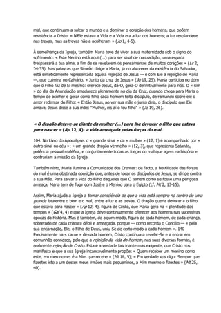 mal, que continuam a sulcar o mundo e a dominar o coração dos homens, que opõem
resistência a Cristo: « N'Ele estava a Vida e a Vida era a luz dos homens; a luz resplandece
nas trevas, mas as trevas não a acolheram » (Jo 1, 4-5).
À semelhança da Igreja, também Maria teve de viver a sua maternidade sob o signo do
sofrimento: « Este Menino está aqui (...) para ser sinal de contradição; uma espada
trespassará a tua alma, a fim de se revelarem os pensamentos de muitos corações » (Lc 2,
34-35). Nas palavras que Simeão dirige a Maria, já no alvorecer da existência do Salvador,
está sinteticamente representada aquela rejeição de Jesus — e com Ele a rejeição de Maria
—, que culmina no Calvário. « Junto da cruz de Jesus » (Jo 19, 25), Maria participa no dom
que o Filho faz de Si mesmo: oferece Jesus, dá-O, gera-O definitivamente para nós. O « sim
» do dia da Anunciação amadurece plenamente no dia da Cruz, quando chega para Maria o
tempo de acolher e gerar como filho cada homem feito discípulo, derramando sobre ele o
amor redentor do Filho: « Então Jesus, ao ver sua mãe e junto dela, o discípulo que Ele
amava, Jesus disse a sua mãe: "Mulher, eis aí o teu filho" » (Jo 19, 26).
« O dragão deteve-se diante da mulher (...) para lhe devorar o filho que estava
para nascer » (Ap 12, 4): a vida ameaçada pelas forças do mal
104. No Livro do Apocalipse, o « grande sinal » da « mulher » (12, 1) é acompanhado por «
outro sinal no céu »: « um grande dragão vermelho » (12, 3), que representa Satanás,
potência pessoal maléfica, e conjuntamente todas as forças do mal que agem na história e
contrariam a missão da Igreja.
Também nisto, Maria ilumina a Comunidade dos Crentes: de facto, a hostilidade das forças
do mal é uma obstinada oposição que, antes de tocar os discípulos de Jesus, se dirige contra
a sua Mãe. Para salvar a vida do Filho daqueles que O temem como se fosse uma perigosa
ameaça, Maria tem de fugir com José e o Menino para o Egipto (cf. Mt 2, 13-15).
Assim, Maria ajuda a Igreja a tomar consciência de que a vida está sempre no centro de uma
grande luta entre o bem e o mal, entre a luz e as trevas. O dragão queria devorar « o filho
que estava para nascer » (Ap 12, 4), figura de Cristo, que Maria gera na « plenitude dos
tempos » (Gal 4, 4) e que a Igreja deve continuamente oferecer aos homens nas sucessivas
épocas da história. Mas é também, de algum modo, figura de cada homem, de cada criança,
sobretudo de cada criatura débil e ameaçada, porque — como recorda o Concílio — « pela
sua encarnação, Ele, o Filho de Deus, uniu-Se de certo modo a cada homem ». 140
Precisamente na « carne » de cada homem, Cristo continua a revelar-Se e a entrar em
comunhão connosco, pelo que a rejeição da vida do homem, nas suas diversas formas, é
realmente rejeição de Cristo. Esta é a verdade fascinante mas exigente, que Cristo nos
manifesta e que a sua Igreja incansavelmente propõe: « Quem receber um menino como
este, em meu nome, é a Mim que recebe » (Mt 18, 5); « Em verdade vos digo: Sempre que
fizestes isto a um destes meus irmãos mais pequeninos, a Mim mesmo o fizestes » (Mt 25,
40).
 