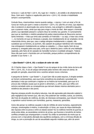 torna-se o « país de Nod » (Gn 4, 16), lugar de « miséria », de solidão e de afastamento de
Deus. Caim será « fugitivo e vagabundo pela terra » (Gn 4, 14): dúvida e instabilidade
sempre o acompanharão.
Contudo Deus, misericordioso mesmo quando castiga, « marcou 1 com um sinal, a fim de
nunca ser morto por quem o viesse a encontrar » (Gn 4, 15): põe-lhe um sinal, cujo objectivo
não é condená-lo à abominação dos outros homens, mas protegê-lo e defendê-lo daqueles
que o quiserem matar, ainda que seja para vingar a morte de Abel. Nem sequer o homicida
perde a sua dignidade pessoal e o próprio Deus Se constitui seu garante. E é precisamente
aqui que se manifesta o mistério paradoxal da justiça misericordiosa de Deus,como escreve
Santo Ambrósio: « Visto que tinha sido cometido um fratricídio — ou seja, o maior dos crimes
—, no momento em que se introduziu o pecado, teve imediatamente de ser ampliada a lei da
misericórdia divina; para que, caso o castigo atingisse imediatamente o culpado, não
sucedesse que os homens, ao punirem, não usassem de qualquer tolerância nem mansidão,
mas entregassem imediatamente ao castigo os culpados. (...) Deus repeliu Caim da sua
presença e, renegado pelos seus pais, como que o desterrou para o exílio de uma habitação
separada, pelo facto de ter passado da mansidão humana à crueldade selvagem. Todavia
Deus não quer punir o homicida com um homicídio, porque prefere o arrependimento do
pecador à sua morte ». 13
« Que fizeste? » (Gn 4, 10): o eclipse do valor da vida
10. O Senhor disse a Caim: « Que fizeste? A voz do sangue do teu irmão clama da terra até
Mim » (Gn 4, 10). A voz do sangue derramado pelos homens não cessa de clamar, de
geração em geração, assumindo tons e acentos sempre novos e diversos.
A pergunta do Senhor « que fizeste? », à qual Caim não se pode esquivar, é dirigida também
ao homem contemporâneo, para que tome consciência da amplitude e gravidade dos
atentados à vida que continuam a registar-se na história da humanidade, para que vá à
procura das múltiplas causas que os geram e alimentam, e, enfim, para que reflita com
extrema seriedade sobre as consequências que derivam desses mesmos atentados para a
existência das pessoas e dos povos.
Algumas ameaças provêm da própria natureza, mas são agravadas pelo descuido culpável e
pela negligência dos homens que, não raro, lhes poderiam dar remédio; outras, ao contrário,
são fruto de situações de violência, de ódio, de interesses contrapostos, que induzem homens
a agredirem outros homens com homicídios, guerras, massacres, genocídios.
Como não pensar na violência causada à vida de milhões de seres humanos, especialmente
crianças, constrangidos à miséria, à subnutrição e à fome, por causa da iníqua distribuição
das riquezas entre os povos e entre as classes sociais? Ou na violência inerente às guerras, e
ainda antes delas, ao escandaloso comércio de armas, que favorece o torvelinho de tantos
conflitos armados que ensanguentam o mundo? Ou então na sementeira de morte que se
provoca com a imprudente alteração dos equilíbrios ecológicos, com a criminosa difusão da
droga, ou com a promoção do uso da sexualidade segundo modelos que, além de serem
 