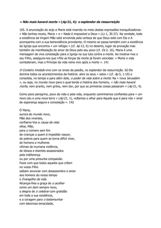 « Não mais haverá morte » (Ap 21, 4): o esplendor da ressurreição
105. A anunciação do anjo a Maria está inserida no meio destas expressões tranquilizadoras:
« Não tenhas receio, Maria » e « Nada é impossível a Deus » (Lc 1, 30.37). Na verdade, toda
a existência da Virgem Mãe está envolvida pela certeza de que Deus está com Ela e A
acompanha com a sua benevolência providente. O mesmo se passa também com a existência
da Igreja que encontra « um refúgio » (cf. Ap 12, 6) no deserto, lugar da provação mas
também da manifestação do amor de Deus pelo seu povo (cf. Os 2, 16). Maria é uma
mensagem de viva consolação para a Igreja na sua luta contra a morte. Ao mostrar-nos o
seu Filho, assegura-nos que n'Ele as forças da morte já foram vencidas: « Morte e vida
combateram, mas o Príncipe da vida reina vivo após a morte ». 141
O Cordeiro imolado vive com os sinais da paixão, no esplendor da ressurreição. Só Ele
domina todos os acontecimentos da história: abre os seus « selos » (cf. Ap 5, 1-10) e
consolida, no tempo e para além dele, o poder da vida sobre a morte. Na « nova Jerusalém
», ou seja, no mundo novo para o qual tende a história dos homens, « não mais haverá
morte, nem pranto, nem gritos, nem dor, por que as primeiras coisas passaram » (Ap 21, 4).
Como povo peregrino, povo da vida e pela vida, enquanto caminhamos confiantes para « um
novo céu e uma nova terra » (Ap 21, 1), voltamos o olhar para Aquela que é para nós « sinal
de esperança segura e consolação ». 142
Ó Maria,
aurora do mundo novo,
Mãe dos viventes,
confiamo-Vos a causa da vida:
olhai, Mãe,
para o número sem fim
de crianças a quem é impedido nascer,
de pobres para quem se torna difícil viver,
de homens e mulheres
vítimas de inumana violência,
de idosos e doentes assassinados
pela indiferença
ou por uma presunta compaixão.
Fazei com que todos aqueles que crêem
no vosso Filho
saibam anunciar com desassombro e amor
aos homens do nosso tempo
o Evangelho da vida.
Alcançai-lhes a graça de o acolher
como um dom sempre novo,
a alegria de o celebrar com gratidão
em toda a sua existência,
e a coragem para o testemunhar
com laboriosa tenacidade,
 