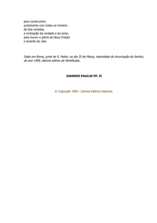 para construírem,
juntamente com todos os homens
de boa vontade,
a civilização da verdade e do amor,
para louvor e glória de Deus Criador
e amante da vida.
Dado em Roma, junto de S. Pedro, no dia 25 de Março, solenidade da Anunciação do Senhor,
do ano 1995, décimo sétimo de Pontificado.
IOANNES PAULUS PP. II
© Copyright 1995 - Libreria Editrice Vaticana
 