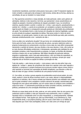 moralmente inaceitáveis, acarretam ainda graves riscos para a vida? É impossível registar de
modo completo a vasta gama das ameaças à vida humana, tantas são as formas, abertas ou
camufladas, de que se revestem no nosso tempo!
11. Mas queremos concentrar a nossa atenção, de modo particular, sobre outro género de
atentados, relativos à vida nascente e terminal, que apresentam novas características em
relação ao passado e levantam problemas de singular gravidade: é que, na consciência
colectiva, aqueles tendem a perder o carácter de « crimes » para assumir, paradoxalmente, o
carácter de « direitos », a ponto de se pretender um verdadeiro e próprio reconhecimento
legal da parte do Estado e a consequente execução gratuita por intermédio dos profissionais
da saúde. Tais atentados ferem a vida humana em situações de máxima fragilidade, quando
se acha privada de qualquer capacidade de defesa. Mais grave ainda é o facto de serem
consumados, em grande parte, mesmo no seio e por obra da família que está, pelo contrário,
chamada constitutivamente a ser « santuário da vida ».
Como se pôde criar semelhante situação? Há que tomar em consideração diversos factores.
Como pano de fundo, existe uma crise profunda da cultura, que gera cepticismo sobre os
próprios fundamentos do conhecimento e da ética e torna cada vez mais difícil compreender
claramente o sentido do homem, dos seus direitos e dos seus deveres. A isto, vêm juntar-se
as mais diversas dificuldades existenciais e interpessoais, agravadas pela realidade de uma
sociedade complexa, onde frequentemente as pessoas, os casais, as famílias são deixadas
sozinhas a braços com os seus problemas. Não faltam situações de particular pobreza,
angústia e exasperação, onde a luta pela sobrevivência, a dor nos limites do suportável, as
violências sofridas, especialmente aquelas que investem as mulheres, tornam por vezes
exigentes até ao heroísmo as opções de defesa e promoção da vida.
Tudo isto explica — pelo menos em parte — como possa o valor da vida sofrer hoje uma
espécie de « eclipse », apesar da consciência não cessar de o apontar como valor sagrado e
intocável; e comprova-o o próprio fenómeno de se procurar encobrir alguns crimes contra a
vida nascente ou terminal com expressões de âmbito terapêutico, que desviam o olhar do
facto de estar em jogo o direito à existência de uma pessoa humana concreta.
12. Com efeito, se muitos e graves aspectos da problemática social actual podem, de certo
modo, explicar o clima de difusa incerteza moral e, por vezes, atenuar a responsabilidade
subjectiva no indivíduo, não é menos verdade que estamos perante uma realidade mais vasta
que se pode considerar como verdadeira e própria estrutura de pecado, caracterizada pela
imposição de uma cultura anti-solidária, que em muitos casos se configura como verdadeira «
cultura de morte ». É activamente promovida por fortes correntes culturais, económicas e
políticas, portadoras de uma concepção eficientista da sociedade.
Olhando as coisas deste ponto de vista, pode-se, em certo sentido, falar de uma guerra dos
poderosos contra os débeis: a vida que requereria mais acolhimento, amor e cuidado, é
reputada inútil ou considerada como um peso insuportável, e, consequentemente, rejeitada
sob múltiplas formas. Todo aquele que, pela sua enfermidade, a sua deficiência ou, mais
simplesmente ainda, a sua própria presença, põe em causa o bem-estar ou os hábitos de
vida daqueles que vivem mais avantajados, tende a ser visto como um inimigo do qual
 