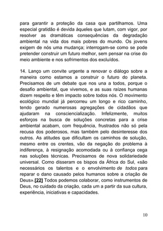 para garantir a proteção da casa que partilhamos. Uma
especial gratidão é devida àqueles que lutam, com vigor, por
resolver as dramáticas consequências da degradação
ambiental na vida dos mais pobres do mundo. Os jovens
exigem de nós uma mudança; interrogam-se como se pode
pretender construir um futuro melhor, sem pensar na crise do
meio ambiente e nos sofrimentos dos excluídos.
14. Lanço um convite urgente a renovar o diálogo sobre a
maneira como estamos a construir o futuro do planeta.
Precisamos de um debate que nos una a todos, porque o
desafio ambiental, que vivemos, e as suas raízes humanas
dizem respeito e têm impacto sobre todos nós. O movimento
ecológico mundial já percorreu um longo e rico caminho,
tendo gerado numerosas agregações de cidadãos que
ajudaram na consciencialização. Infelizmente, muitos
esforços na busca de soluções concretas para a crise
ambiental acabam, com frequência, frustrados não só pela
recusa dos poderosos, mas também pelo desinteresse dos
outros. As atitudes que dificultam os caminhos de solução,
mesmo entre os crentes, vão da negação do problema à
indiferença, à resignação acomodada ou à confiança cega
nas soluções técnicas. Precisamos de nova solidariedade
universal. Como disseram os bispos da África do Sul, «são
necessários os talentos e o envolvimento de todos para
reparar o dano causado pelos humanos sobre a criação de
Deus».[22] Todos podemos colaborar, como instrumentos de
Deus, no cuidado da criação, cada um a partir da sua cultura,
experiência, iniciativas e capacidades.
10
 