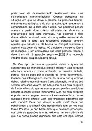 pode falar de desenvolvimento sustentável sem uma
solidariedade intergeneracional. Quando pensamos na
situação em que se deixa o planeta às gerações futuras,
entramos noutra lógica: a do dom gratuito, que recebemos e
comunicamos. Se a terra nos é dada, não podemos pensar
apenas a partir dum critério utilitarista de eficiência e
produtividade para lucro individual. Não estamos a falar
duma atitude opcional, mas duma questão essencial de
justiça, pois a terra que recebemos pertence também
àqueles que hão-de vir. Os bispos de Portugal exortaram a
assumir este dever de justiça: «O ambiente situa-se na lógica
da recepção. É um empréstimo que cada geração recebe e
deve transmitir à geração seguinte».[124] Uma ecologia
integral possui esta perspectiva ampla.
160. Que tipo de mundo queremos deixar a quem vai
suceder-nos, às crianças que estão a crescer? Esta pergunta
não toca apenas o meio ambiente de maneira isolada,
porque não se pode pôr a questão de forma fragmentária.
Quando nos interrogamos acerca do mundo que queremos
deixar, referimo-nos sobretudo à sua orientação geral, ao seu
sentido, aos seus valores. Se não pulsa nelas esta pergunta
de fundo, não creio que as nossas preocupações ecológicas
possam alcançar efeitos importantes. Mas, se esta pergunta
é posta com coragem, leva-nos inexoravelmente a outras
questões muito diretas: Com que finalidade passamos por
este mundo? Para que viemos a esta vida? Para que
trabalhamos e lutamos? Que necessidade tem de nós esta
terra? Por isso, já não basta dizer que devemos preocupar-
nos com as gerações futuras; exige-se ter consciência de
que é a nossa própria dignidade que está em jogo. Somos
100
 