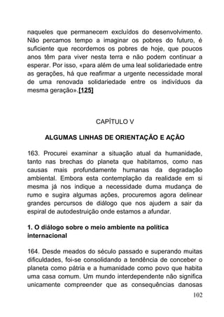 naqueles que permanecem excluídos do desenvolvimento.
Não percamos tempo a imaginar os pobres do futuro, é
suficiente que recordemos os pobres de hoje, que poucos
anos têm para viver nesta terra e não podem continuar a
esperar. Por isso, «para além de uma leal solidariedade entre
as gerações, há que reafirmar a urgente necessidade moral
de uma renovada solidariedade entre os indivíduos da
mesma geração».[125]
CAPÍTULO V
ALGUMAS LINHAS DE ORIENTAÇÃO E AÇÃO
163. Procurei examinar a situação atual da humanidade,
tanto nas brechas do planeta que habitamos, como nas
causas mais profundamente humanas da degradação
ambiental. Embora esta contemplação da realidade em si
mesma já nos indique a necessidade duma mudança de
rumo e sugira algumas ações, procuremos agora delinear
grandes percursos de diálogo que nos ajudem a sair da
espiral de autodestruição onde estamos a afundar.
1. O diálogo sobre o meio ambiente na política
internacional
164. Desde meados do século passado e superando muitas
dificuldades, foi-se consolidando a tendência de conceber o
planeta como pátria e a humanidade como povo que habita
uma casa comum. Um mundo interdependente não significa
unicamente compreender que as consequências danosas
102
 
