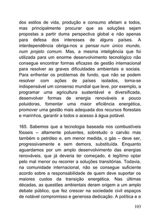 dos estilos de vida, produção e consumo afetam a todos,
mas principalmente procurar que as soluções sejam
propostas a partir duma perspectiva global e não apenas
para defesa dos interesses de alguns países. A
interdependência obriga-nos a pensar num único mundo,
num projeto comum. Mas, a mesma inteligência que foi
utilizada para um enorme desenvolvimento tecnológico não
consegue encontrar formas eficazes de gestão internacional
para resolver as graves dificuldades ambientais e sociais.
Para enfrentar os problemas de fundo, que não se podem
resolver com ações de países isolados, torna-se
indispensável um consenso mundial que leve, por exemplo, a
programar uma agricultura sustentável e diversificada,
desenvolver formas de energia renováveis e pouco
poluidoras, fomentar uma maior eficiência energética,
promover uma gestão mais adequada dos recursos florestais
e marinhos, garantir a todos o acesso à água potável.
165. Sabemos que a tecnologia baseada nos combustíveis
fósseis – altamente poluentes, sobretudo o carvão mas
também o petróleo e, em menor medida, o gás – deve ser,
progressivamente e sem demora, substituída. Enquanto
aguardamos por um amplo desenvolvimento das energias
renováveis, que já deveria ter começado, é legítimo optar
pelo mal menor ou recorrer a soluções transitórias. Todavia,
na comunidade internacional, não se consegue suficiente
acordo sobre a responsabilidade de quem deve suportar os
maiores custos da transição energética. Nas últimas
décadas, as questões ambientais deram origem a um amplo
debate público, que fez crescer na sociedade civil espaços
de notável compromisso e generosa dedicação. A política e a
103
 