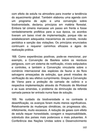 com efeito de estufa na atmosfera para inverter a tendência
do aquecimento global. Também elaborou uma agenda com
um programa de ação e uma convenção sobre
biodiversidade, declarou princípios em matéria florestal.
Embora tal cimeira marcasse um passo em frente e fosse
verdadeiramente profética para a sua época, os acordos
tiveram um baixo nível de implementação, porque não se
estabeleceram adequados mecanismos de controle, revisão
periódica e sanção das violações. Os princípios enunciados
continuam a requerer caminhos eficazes e ágeis de
realização prática.
168. Como experiências positivas, pode-se mencionar, por
exemplo, a Convenção de Basileia sobre os resíduos
perigosos, com um sistema de notificação, níveis estipulados
e controles, e também a Convenção vinculante sobre o
comércio internacional das espécies da fauna e da flora
selvagens ameaçadas de extinção, que prevê missões de
verificação do seu efetivo cumprimento. Graças à Convenção
de Viena para a proteção da camada de ozônio e a
respectiva implementação através do Protocolo de Montreal
e as suas emendas, o problema da diminuição da referida
camada parece ter entrado numa fase de solução.
169. No cuidado da biodiversidade e no contraste à
desertificação, os avanços foram muito menos significativos.
Relativamente às mudanças climáticas, os progressos são,
infelizmente, muito escassos. A redução de gases com efeito
de estufa requer honestidade, coragem e responsabilidade,
sobretudo dos países mais poderosos e mais poluentes. A
Conferência das Nações Unidas sobre o Desenvolvimento
105
 