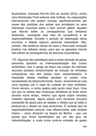 Sustentável, chamada Rio+20 (Rio de Janeiro 2012), emitiu
uma Declaração Final extensa mas ineficaz. As negociações
internacionais não podem avançar significativamente por
causa das posições dos países que privilegiam os seus
interesses nacionais sobre o bem comum global. Aqueles
que hão-de sofrer as consequências que tentamos
dissimular, recordarão esta falta de consciência e de
responsabilidade. Durante o período de elaboração desta
encíclica, o debate adquiriu particular intensidade. Nós,
crentes, não podemos deixar de rezar a Deus pela evolução
positiva nos debates atuais, para que as gerações futuras
não sofram as consequências de demoras imprudentes.
170. Algumas das estratégias para a baixa emissão de gases
poluentes apostam na internacionalização dos custos
ambientais, com o perigo de impor aos países de menores
recursos pesados compromissos de redução de emissões
comparáveis aos dos países mais industrializados. A
imposição destas medidas penaliza os países mais
necessitados de desenvolvimento. Assim, acrescenta-se uma
nova injustiça sob a capa do cuidado do meio ambiente.
Como sempre, a corda quebra pelo ponto mais fraco. Uma
vez que os efeitos das mudanças climáticas se farão sentir
durante muito tempo, mesmo que agora sejam tomadas
medidas rigorosas, alguns países com escassos recursos
precisarão de ajuda para se adaptar a efeitos que já estão a
produzir-se e afetam as suas economias. É verdade que há
responsabilidades comuns, mas diferenciadas, pelo simples
motivo – como disseram os bispos da Bolívia – que «os
países que foram beneficiados por um alto grau de
industrialização, à custa duma enorme emissão de gases
106
 