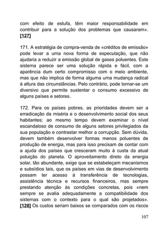 com efeito de estufa, têm maior responsabilidade em
contribuir para a solução dos problemas que causaram».
[127]
171. A estratégia de compra-venda de «créditos de emissão»
pode levar a uma nova forma de especulação, que não
ajudaria a reduzir a emissão global de gases poluentes. Este
sistema parece ser uma solução rápida e fácil, com a
aparência dum certo compromisso com o meio ambiente,
mas que não implica de forma alguma uma mudança radical
à altura das circunstâncias. Pelo contrário, pode tornar-se um
diversivo que permite sustentar o consumo excessivo de
alguns países e setores.
172. Para os países pobres, as prioridades devem ser a
erradicação da miséria e o desenvolvimento social dos seus
habitantes; ao mesmo tempo devem examinar o nível
escandaloso de consumo de alguns setores privilegiados da
sua população e contrastar melhor a corrupção. Sem dúvida,
devem também desenvolver formas menos poluentes de
produção de energia, mas para isso precisam de contar com
a ajuda dos países que cresceram muito à custa da atual
poluição do planeta. O aproveitamento direto da energia
solar, tão abundante, exige que se estabeleçam mecanismos
e subsídios tais, que os países em vias de desenvolvimento
possam ter acesso à transferência de tecnologias,
assistência técnica e recursos financeiros, mas sempre
prestando atenção às condições concretas, pois «nem
sempre se avalia adequadamente a compatibilidade dos
sistemas com o contexto para o qual são projetados».
[128] Os custos seriam baixos se comparados com os riscos
107
 