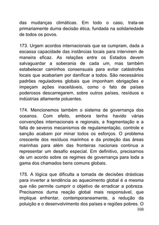 das mudanças climáticas. Em todo o caso, trata-se
primariamente duma decisão ética, fundada na solidariedade
de todos os povos.
173. Urgem acordos internacionais que se cumpram, dada a
escassa capacidade das instâncias locais para intervirem de
maneira eficaz. As relações entre os Estados devem
salvaguardar a soberania de cada um, mas também
estabelecer caminhos consensuais para evitar catástrofes
locais que acabariam por danificar a todos. São necessários
padrões reguladores globais que imponham obrigações e
impeçam ações inaceitáveis, como o fato de países
poderosos descarregarem, sobre outros países, resíduos e
indústrias altamente poluentes.
174. Mencionemos também o sistema de governança dos
oceanos. Com efeito, embora tenha havido várias
convenções internacionais e regionais, a fragmentação e a
falta de severos mecanismos de regulamentação, controle e
sanção acabam por minar todos os esforços. O problema
crescente dos resíduos marinhos e da proteção das áreas
marinhas para além das fronteiras nacionais continua a
representar um desafio especial. Em definitivo, precisamos
de um acordo sobre os regimes de governança para toda a
gama dos chamados bens comuns globais.
175. A lógica que dificulta a tomada de decisões drásticas
para inverter a tendência ao aquecimento global é a mesma
que não permite cumprir o objetivo de erradicar a pobreza.
Precisamos duma reação global mais responsável, que
implique enfrentar, contemporaneamente, a redução da
poluição e o desenvolvimento dos países e regiões pobres. O
108
 
