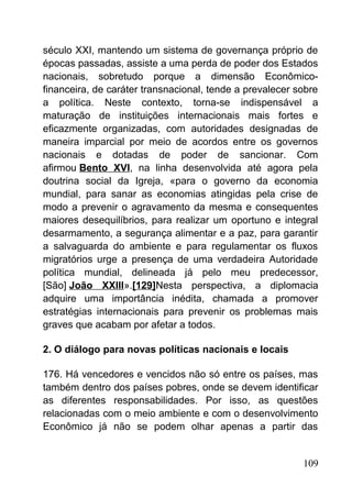 século XXI, mantendo um sistema de governança próprio de
épocas passadas, assiste a uma perda de poder dos Estados
nacionais, sobretudo porque a dimensão Econômico-
financeira, de caráter transnacional, tende a prevalecer sobre
a política. Neste contexto, torna-se indispensável a
maturação de instituições internacionais mais fortes e
eficazmente organizadas, com autoridades designadas de
maneira imparcial por meio de acordos entre os governos
nacionais e dotadas de poder de sancionar. Com
afirmou Bento XVI, na linha desenvolvida até agora pela
doutrina social da Igreja, «para o governo da economia
mundial, para sanar as economias atingidas pela crise de
modo a prevenir o agravamento da mesma e consequentes
maiores desequilíbrios, para realizar um oportuno e integral
desarmamento, a segurança alimentar e a paz, para garantir
a salvaguarda do ambiente e para regulamentar os fluxos
migratórios urge a presença de uma verdadeira Autoridade
política mundial, delineada já pelo meu predecessor,
[São] João XXIII».[129]Nesta perspectiva, a diplomacia
adquire uma importância inédita, chamada a promover
estratégias internacionais para prevenir os problemas mais
graves que acabam por afetar a todos.
2. O diálogo para novas políticas nacionais e locais
176. Há vencedores e vencidos não só entre os países, mas
também dentro dos países pobres, onde se devem identificar
as diferentes responsabilidades. Por isso, as questões
relacionadas com o meio ambiente e com o desenvolvimento
Econômico já não se podem olhar apenas a partir das
109
 