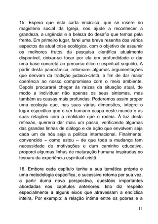 15. Espero que esta carta encíclica, que se insere no
magistério social da Igreja, nos ajude a reconhecer a
grandeza, a urgência e a beleza do desafio que temos pela
frente. Em primeiro lugar, farei uma breve resenha dos vários
aspectos da atual crise ecológica, com o objetivo de assumir
os melhores frutos da pesquisa científica atualmente
disponível, deixar-se tocar por ela em profundidade e dar
uma base concreta ao percurso ético e espiritual seguido. A
partir desta panorâmica, retomarei algumas argumentações
que derivam da tradição judaico-cristã, a fim de dar maior
coerência ao nosso compromisso com o meio ambiente.
Depois procurarei chegar às raízes da situação atual, de
modo a individuar não apenas os seus sintomas, mas
também as causas mais profundas. Poderemos assim propor
uma ecologia que, nas suas várias dimensões, integre o
lugar específico que o ser humano ocupa neste mundo e as
suas relações com a realidade que o rodeia. À luz desta
reflexão, quereria dar mais um passo, verificando algumas
das grandes linhas de diálogo e de ação que envolvem seja
cada um de nós seja a política internacional. Finalmente,
convencido – como estou – de que toda a mudança tem
necessidade de motivações e dum caminho educativo,
proporei algumas linhas de maturação humana inspiradas no
tesouro da experiência espiritual cristã.
16. Embora cada capítulo tenha a sua temática própria e
uma metodologia específica, o sucessivo retoma por sua vez,
a partir duma nova perspectiva, questões importantes
abordadas nos capítulos anteriores. Isto diz respeito
especialmente a alguns eixos que atravessam a encíclica
inteira. Por exemplo: a relação íntima entre os pobres e a
11
 