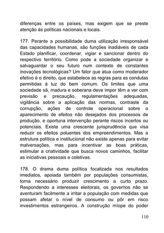 diferenças entre os países, mas exigem que se preste
atenção às políticas nacionais e locais.
177. Perante a possibilidade duma utilização irresponsável
das capacidades humanas, são funções inadiáveis de cada
Estado planificar, coordenar, vigiar e sancionar dentro do
respectivo território. Como pode a sociedade organizar e
salvaguardar o seu futuro num contexto de constantes
inovações tecnológicas? Um fator que atua como moderador
efetivo é o direito, que estabelece as regras para as condutas
permitidas à luz do bem comum. Os limites que uma
sociedade sã, madura e soberana deve impor têm a ver com
previsão e precaução, regulamentações adequadas,
vigilância sobre a aplicação das normas, contraste da
corrupção, ações de controle operacional sobre o
aparecimento de efeitos não desejados dos processos de
produção, e oportuna intervenção perante riscos incertos ou
potenciais. Existe uma crescente jurisprudência que visa
reduzir os efeitos poluentes dos empreendimentos. Mas a
estrutura política e institucional não existe apenas para evitar
malversações, mas para incentivar as boas práticas,
estimular a criatividade que busca novos caminhos, facilitar
as iniciativas pessoais e coletivas.
178. O drama duma política focalizada nos resultados
imediatos, apoiada também por populações consumistas,
torna necessário produzir crescimento a curto prazo.
Respondendo a interesses eleitorais, os governos não se
aventuram facilmente a irritar a população com medidas que
possam afetar o nível de consumo ou pôr em risco
investimentos estrangeiros. A construção míope do poder
110
 