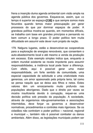 frena a inserção duma agenda ambiental com visão ampla na
agenda pública dos governos. Esquece-se, assim, que «o
tempo é superior ao espaço»[130] e que sempre somos mais
fecundos quando temos maior preocupação por gerar
processos do que por dominar espaços de poder. A
grandeza política mostra-se quando, em momentos difíceis,
se trabalha com base em grandes princípios e pensando no
bem comum a longo prazo. O poder político tem muita
dificuldade em assumir este dever num projeto de nação.
179. Nalguns lugares, estão a desenvolver-se cooperativas
para a exploração de energias renováveis, que consentem o
auto-abastecimento local e até mesmo a venda da produção
em excesso. Este exemplo simples indica que, enquanto a
ordem mundial existente se revela impotente para assumir
responsabilidades, a instância local pode fazer a diferença.
Com efeito, aqui é possível gerar uma maior
responsabilidade, um forte sentido de comunidade, uma
especial capacidade de solicitude e uma criatividade mais
generosa, um amor apaixonado pela própria terra, tal como
se pensa naquilo que se deixa aos filhos e netos. Estes
valores têm um enraizamento muito profundo nas
populações aborígenes. Dado que o direito por vezes se
mostra insuficiente devido à corrupção, requer-se uma
decisão política sob pressão da população. A sociedade,
através de organismos não-governamentais e associações
intermédias, deve forçar os governos a desenvolver
normativas, procedimentos e controles mais rigorosos. Se os
cidadãos não controlam o poder político – nacional, regional
e municipal –, também não é possível combater os danos
ambientais. Além disso, as legislações municipais podem ser
111
 