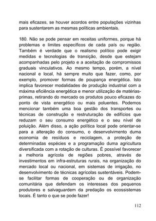 mais eficazes, se houver acordos entre populações vizinhas
para sustentarem as mesmas políticas ambientais.
180. Não se pode pensar em receitas uniformes, porque há
problemas e limites específicos de cada país ou região.
Também é verdade que o realismo político pode exigir
medidas e tecnologias de transição, desde que estejam
acompanhadas pelo projeto e a aceitação de compromissos
graduais vinculativos. Ao mesmo tempo, porém, a nível
nacional e local, há sempre muito que fazer, como, por
exemplo, promover formas de poupança energética. Isto
implica favorecer modalidades de produção industrial com a
máxima eficiência energética e menor utilização de matérias-
primas, retirando do mercado os produtos pouco eficazes do
ponto de vista energético ou mais poluentes. Podemos
mencionar também uma boa gestão dos transportes ou
técnicas de construção e restruturação de edifícios que
reduzam o seu consumo energético e o seu nível de
poluição. Além disso, a ação política local pode orientar-se
para a alteração do consumo, o desenvolvimento duma
economia de resíduos e reciclagem, a proteção de
determinadas espécies e a programação duma agricultura
diversificada com a rotação de culturas. É possível favorecer
a melhoria agrícola de regiões pobres, através de
investimentos em infra-estruturas rurais, na organização do
mercado local ou nacional, em sistemas de irrigação, no
desenvolvimento de técnicas agrícolas sustentáveis. Podem-
se facilitar formas de cooperação ou de organização
comunitária que defendam os interesses dos pequenos
produtores e salvaguardem da predação os ecossistemas
locais. É tanto o que se pode fazer!
112
 