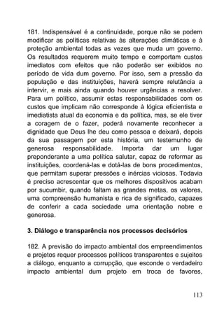 181. Indispensável é a continuidade, porque não se podem
modificar as políticas relativas às alterações climáticas e à
proteção ambiental todas as vezes que muda um governo.
Os resultados requerem muito tempo e comportam custos
imediatos com efeitos que não poderão ser exibidos no
período de vida dum governo. Por isso, sem a pressão da
população e das instituições, haverá sempre relutância a
intervir, e mais ainda quando houver urgências a resolver.
Para um político, assumir estas responsabilidades com os
custos que implicam não corresponde à lógica eficientista e
imediatista atual da economia e da política, mas, se ele tiver
a coragem de o fazer, poderá novamente reconhecer a
dignidade que Deus lhe deu como pessoa e deixará, depois
da sua passagem por esta história, um testemunho de
generosa responsabilidade. Importa dar um lugar
preponderante a uma política salutar, capaz de reformar as
instituições, coordená-las e dotá-las de bons procedimentos,
que permitam superar pressões e inércias viciosas. Todavia
é preciso acrescentar que os melhores dispositivos acabam
por sucumbir, quando faltam as grandes metas, os valores,
uma compreensão humanista e rica de significado, capazes
de conferir a cada sociedade uma orientação nobre e
generosa.
3. Diálogo e transparência nos processos decisórios
182. A previsão do impacto ambiental dos empreendimentos
e projetos requer processos políticos transparentes e sujeitos
a diálogo, enquanto a corrupção, que esconde o verdadeiro
impacto ambiental dum projeto em troca de favores,
113
 
