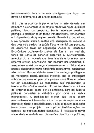 frequentemente leva a acordos ambíguos que fogem ao
dever de informar e a um debate profundo.
183. Um estudo de impacto ambiental não deveria ser
posterior à elaboração dum projeto produtivo ou de qualquer
política, plano ou programa. Há-de inserir-se desde o
princípio e elaborar-se de forma interdisciplinar, transparente
e independente de qualquer pressão Econômica ou política.
Deve aparecer unido à análise das condições de trabalho e
dos possíveis efeitos na saúde física e mental das pessoas,
na economia local, na segurança. Assim os resultados
Econômicos poder-se-ão prever de forma mais realista,
tendo em conta os cenários possíveis e, eventualmente,
antecipando a necessidade dum investimento maior para
resolver efeitos indesejáveis que possam ser corrigidos. É
sempre necessário alcançar consenso entre os vários atores
sociais, que podem trazer diferentes perspectivas, soluções e
alternativas. Mas, no debate, devem ter um lugar privilegiado
os moradores locais, aqueles mesmos que se interrogam
sobre o que desejam para si e para os seus filhos e podem
ter em consideração as finalidades que transcendem o
interesse Econômico imediato. É preciso abandonar a ideia
de «intervenções» sobre o meio ambiente, para dar lugar a
políticas pensadas e debatidas por todas as partes
interessadas. A participação requer que todos sejam
adequadamente informados sobre os vários aspectos e os
diferentes riscos e possibilidades, e não se reduza à decisão
inicial sobre um projeto, mas implique também ações de
controle ou monitoramento constante. É necessário haver
sinceridade e verdade nas discussões científicas e políticas,
114
 