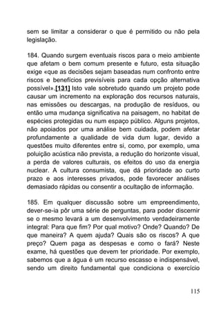 sem se limitar a considerar o que é permitido ou não pela
legislação.
184. Quando surgem eventuais riscos para o meio ambiente
que afetam o bem comum presente e futuro, esta situação
exige «que as decisões sejam baseadas num confronto entre
riscos e benefícios previsíveis para cada opção alternativa
possível».[131] Isto vale sobretudo quando um projeto pode
causar um incremento na exploração dos recursos naturais,
nas emissões ou descargas, na produção de resíduos, ou
então uma mudança significativa na paisagem, no habitat de
espécies protegidas ou num espaço público. Alguns projetos,
não apoiados por uma análise bem cuidada, podem afetar
profundamente a qualidade de vida dum lugar, devido a
questões muito diferentes entre si, como, por exemplo, uma
poluição acústica não prevista, a redução do horizonte visual,
a perda de valores culturais, os efeitos do uso da energia
nuclear. A cultura consumista, que dá prioridade ao curto
prazo e aos interesses privados, pode favorecer análises
demasiado rápidas ou consentir a ocultação de informação.
185. Em qualquer discussão sobre um empreendimento,
dever-se-ia pôr uma série de perguntas, para poder discernir
se o mesmo levará a um desenvolvimento verdadeiramente
integral: Para que fim? Por qual motivo? Onde? Quando? De
que maneira? A quem ajuda? Quais são os riscos? A que
preço? Quem paga as despesas e como o fará? Neste
exame, há questões que devem ter prioridade. Por exemplo,
sabemos que a água é um recurso escasso e indispensável,
sendo um direito fundamental que condiciona o exercício
115
 