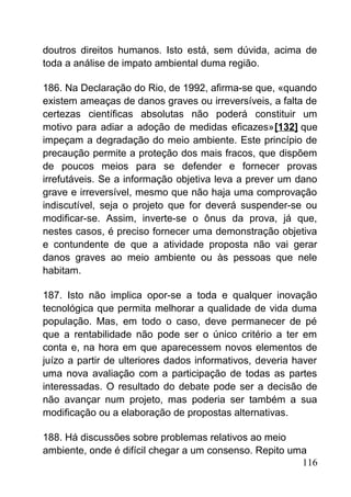doutros direitos humanos. Isto está, sem dúvida, acima de
toda a análise de impato ambiental duma região.
186. Na Declaração do Rio, de 1992, afirma-se que, «quando
existem ameaças de danos graves ou irreversíveis, a falta de
certezas científicas absolutas não poderá constituir um
motivo para adiar a adoção de medidas eficazes»[132] que
impeçam a degradação do meio ambiente. Este princípio de
precaução permite a proteção dos mais fracos, que dispõem
de poucos meios para se defender e fornecer provas
irrefutáveis. Se a informação objetiva leva a prever um dano
grave e irreversível, mesmo que não haja uma comprovação
indiscutível, seja o projeto que for deverá suspender-se ou
modificar-se. Assim, inverte-se o ônus da prova, já que,
nestes casos, é preciso fornecer uma demonstração objetiva
e contundente de que a atividade proposta não vai gerar
danos graves ao meio ambiente ou às pessoas que nele
habitam.
187. Isto não implica opor-se a toda e qualquer inovação
tecnológica que permita melhorar a qualidade de vida duma
população. Mas, em todo o caso, deve permanecer de pé
que a rentabilidade não pode ser o único critério a ter em
conta e, na hora em que aparecessem novos elementos de
juízo a partir de ulteriores dados informativos, deveria haver
uma nova avaliação com a participação de todas as partes
interessadas. O resultado do debate pode ser a decisão de
não avançar num projeto, mas poderia ser também a sua
modificação ou a elaboração de propostas alternativas.
188. Há discussões sobre problemas relativos ao meio
ambiente, onde é difícil chegar a um consenso. Repito uma
116
 