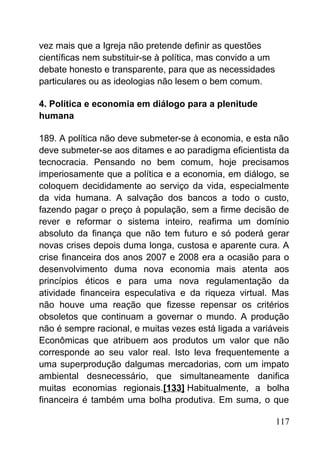 vez mais que a Igreja não pretende definir as questões
científicas nem substituir-se à política, mas convido a um
debate honesto e transparente, para que as necessidades
particulares ou as ideologias não lesem o bem comum.
4. Política e economia em diálogo para a plenitude
humana
189. A política não deve submeter-se à economia, e esta não
deve submeter-se aos ditames e ao paradigma eficientista da
tecnocracia. Pensando no bem comum, hoje precisamos
imperiosamente que a política e a economia, em diálogo, se
coloquem decididamente ao serviço da vida, especialmente
da vida humana. A salvação dos bancos a todo o custo,
fazendo pagar o preço à população, sem a firme decisão de
rever e reformar o sistema inteiro, reafirma um domínio
absoluto da finança que não tem futuro e só poderá gerar
novas crises depois duma longa, custosa e aparente cura. A
crise financeira dos anos 2007 e 2008 era a ocasião para o
desenvolvimento duma nova economia mais atenta aos
princípios éticos e para uma nova regulamentação da
atividade financeira especulativa e da riqueza virtual. Mas
não houve uma reação que fizesse repensar os critérios
obsoletos que continuam a governar o mundo. A produção
não é sempre racional, e muitas vezes está ligada a variáveis
Econômicas que atribuem aos produtos um valor que não
corresponde ao seu valor real. Isto leva frequentemente a
uma superprodução dalgumas mercadorias, com um impato
ambiental desnecessário, que simultaneamente danifica
muitas economias regionais.[133] Habitualmente, a bolha
financeira é também uma bolha produtiva. Em suma, o que
117
 