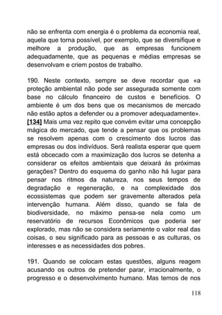 não se enfrenta com energia é o problema da economia real,
aquela que torna possível, por exemplo, que se diversifique e
melhore a produção, que as empresas funcionem
adequadamente, que as pequenas e médias empresas se
desenvolvam e criem postos de trabalho.
190. Neste contexto, sempre se deve recordar que «a
proteção ambiental não pode ser assegurada somente com
base no cálculo financeiro de custos e benefícios. O
ambiente é um dos bens que os mecanismos de mercado
não estão aptos a defender ou a promover adequadamente».
[134] Mais uma vez repito que convém evitar uma concepção
mágica do mercado, que tende a pensar que os problemas
se resolvem apenas com o crescimento dos lucros das
empresas ou dos indivíduos. Será realista esperar que quem
está obcecado com a maximização dos lucros se detenha a
considerar os efeitos ambientais que deixará às próximas
gerações? Dentro do esquema do ganho não há lugar para
pensar nos ritmos da natureza, nos seus tempos de
degradação e regeneração, e na complexidade dos
ecossistemas que podem ser gravemente alterados pela
intervenção humana. Além disso, quando se fala de
biodiversidade, no máximo pensa-se nela como um
reservatório de recursos Econômicos que poderia ser
explorado, mas não se considera seriamente o valor real das
coisas, o seu significado para as pessoas e as culturas, os
interesses e as necessidades dos pobres.
191. Quando se colocam estas questões, alguns reagem
acusando os outros de pretender parar, irracionalmente, o
progresso e o desenvolvimento humano. Mas temos de nos
118
 