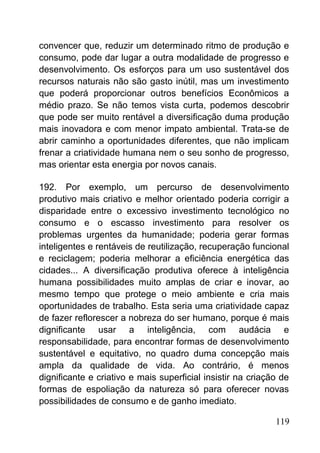 convencer que, reduzir um determinado ritmo de produção e
consumo, pode dar lugar a outra modalidade de progresso e
desenvolvimento. Os esforços para um uso sustentável dos
recursos naturais não são gasto inútil, mas um investimento
que poderá proporcionar outros benefícios Econômicos a
médio prazo. Se não temos vista curta, podemos descobrir
que pode ser muito rentável a diversificação duma produção
mais inovadora e com menor impato ambiental. Trata-se de
abrir caminho a oportunidades diferentes, que não implicam
frenar a criatividade humana nem o seu sonho de progresso,
mas orientar esta energia por novos canais.
192. Por exemplo, um percurso de desenvolvimento
produtivo mais criativo e melhor orientado poderia corrigir a
disparidade entre o excessivo investimento tecnológico no
consumo e o escasso investimento para resolver os
problemas urgentes da humanidade; poderia gerar formas
inteligentes e rentáveis de reutilização, recuperação funcional
e reciclagem; poderia melhorar a eficiência energética das
cidades... A diversificação produtiva oferece à inteligência
humana possibilidades muito amplas de criar e inovar, ao
mesmo tempo que protege o meio ambiente e cria mais
oportunidades de trabalho. Esta seria uma criatividade capaz
de fazer reflorescer a nobreza do ser humano, porque é mais
dignificante usar a inteligência, com audácia e
responsabilidade, para encontrar formas de desenvolvimento
sustentável e equitativo, no quadro duma concepção mais
ampla da qualidade de vida. Ao contrário, é menos
dignificante e criativo e mais superficial insistir na criação de
formas de espoliação da natureza só para oferecer novas
possibilidades de consumo e de ganho imediato.
119
 