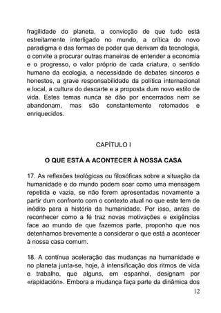 fragilidade do planeta, a convicção de que tudo está
estreitamente interligado no mundo, a crítica do novo
paradigma e das formas de poder que derivam da tecnologia,
o convite a procurar outras maneiras de entender a economia
e o progresso, o valor próprio de cada criatura, o sentido
humano da ecologia, a necessidade de debates sinceros e
honestos, a grave responsabilidade da política internacional
e local, a cultura do descarte e a proposta dum novo estilo de
vida. Estes temas nunca se dão por encerrados nem se
abandonam, mas são constantemente retomados e
enriquecidos.
CAPÍTULO I
O QUE ESTÁ A ACONTECER À NOSSA CASA
17. As reflexões teológicas ou filosóficas sobre a situação da
humanidade e do mundo podem soar como uma mensagem
repetida e vazia, se não forem apresentadas novamente a
partir dum confronto com o contexto atual no que este tem de
inédito para a história da humanidade. Por isso, antes de
reconhecer como a fé traz novas motivações e exigências
face ao mundo de que fazemos parte, proponho que nos
detenhamos brevemente a considerar o que está a acontecer
à nossa casa comum.
18. A contínua aceleração das mudanças na humanidade e
no planeta junta-se, hoje, à intensificação dos ritmos de vida
e trabalho, que alguns, em espanhol, designam por
«rapidación». Embora a mudança faça parte da dinâmica dos
12
 