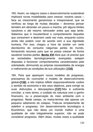 193. Assim, se nalguns casos o desenvolvimento sustentável
implicará novas modalidades para crescer, noutros casos –
face ao crescimento ganancioso e irresponsável, que se
verificou ao longo de muitas décadas – devemos pensar
também em abrandar um pouco a marcha, pôr alguns limites
razoáveis e até mesmo retroceder antes que seja tarde.
Sabemos que é insustentável o comportamento daqueles
que consomem e destroem cada vez mais, enquanto outros
ainda não podem viver de acordo com a sua dignidade
humana. Por isso, chegou a hora de aceitar um certo
decréscimo do consumo nalgumas partes do mundo,
fornecendo recursos para que se possa crescer de forma
saudável noutras partes. Bento XVI dizia que «é preciso que
as sociedades tecnologicamente avançadas estejam
dispostas a favorecer comportamentos caracterizados pela
sobriedade, diminuindo as próprias necessidades de energia
e melhorando as condições da sua utilização».[135]
194. Para que apareçam novos modelos de progresso,
precisamos de «converter o modelo de desenvolvimento
global»[136], e isto implica refletir responsavelmente «sobre
o sentido da economia e dos seus objetivos, para corrigir as
suas disfunções e deturpações».[137] Não é suficiente
conciliar, a meio termo, o cuidado da natureza com o ganho
financeiro, ou a preservação do meio ambiente com o
progresso. Neste campo, os meios-termos são apenas um
pequeno adiamento do colapso. Trata-se simplesmente de
redefinir o progresso. Um desenvolvimento tecnológico e
Econômico, que não deixa um mundo melhor e uma
qualidade de vida integralmente superior, não se pode
considerar progresso. Além disso, muitas vezes a qualidade
120
 