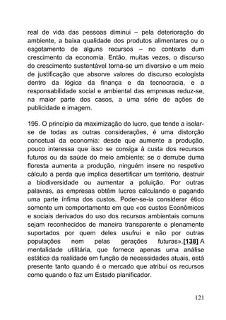 real de vida das pessoas diminui – pela deterioração do
ambiente, a baixa qualidade dos produtos alimentares ou o
esgotamento de alguns recursos – no contexto dum
crescimento da economia. Então, muitas vezes, o discurso
do crescimento sustentável torna-se um diversivo e um meio
de justificação que absorve valores do discurso ecologista
dentro da lógica da finança e da tecnocracia, e a
responsabilidade social e ambiental das empresas reduz-se,
na maior parte dos casos, a uma série de ações de
publicidade e imagem.
195. O princípio da maximização do lucro, que tende a isolar-
se de todas as outras considerações, é uma distorção
concetual da economia: desde que aumente a produção,
pouco interessa que isso se consiga à custa dos recursos
futuros ou da saúde do meio ambiente; se o derrube duma
floresta aumenta a produção, ninguém insere no respetivo
cálculo a perda que implica desertificar um território, destruir
a biodiversidade ou aumentar a poluição. Por outras
palavras, as empresas obtêm lucros calculando e pagando
uma parte ínfima dos custos. Poder-se-ia considerar ético
somente um comportamento em que «os custos Econômicos
e sociais derivados do uso dos recursos ambientais comuns
sejam reconhecidos de maneira transparente e plenamente
suportados por quem deles usufrui e não por outras
populações nem pelas gerações futuras».[138] A
mentalidade utilitária, que fornece apenas uma análise
estática da realidade em função de necessidades atuais, está
presente tanto quando é o mercado que atribui os recursos
como quando o faz um Estado planificador.
121
 