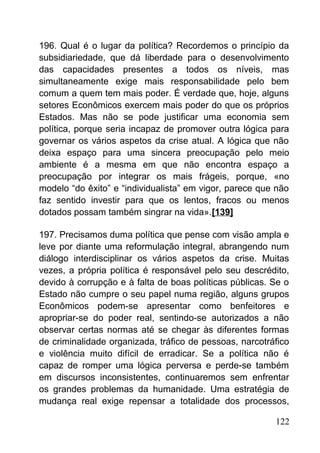 196. Qual é o lugar da política? Recordemos o princípio da
subsidiariedade, que dá liberdade para o desenvolvimento
das capacidades presentes a todos os níveis, mas
simultaneamente exige mais responsabilidade pelo bem
comum a quem tem mais poder. É verdade que, hoje, alguns
setores Econômicos exercem mais poder do que os próprios
Estados. Mas não se pode justificar uma economia sem
política, porque seria incapaz de promover outra lógica para
governar os vários aspetos da crise atual. A lógica que não
deixa espaço para uma sincera preocupação pelo meio
ambiente é a mesma em que não encontra espaço a
preocupação por integrar os mais frágeis, porque, «no
modelo “do êxito” e “individualista” em vigor, parece que não
faz sentido investir para que os lentos, fracos ou menos
dotados possam também singrar na vida».[139]
197. Precisamos duma política que pense com visão ampla e
leve por diante uma reformulação integral, abrangendo num
diálogo interdisciplinar os vários aspetos da crise. Muitas
vezes, a própria política é responsável pelo seu descrédito,
devido à corrupção e à falta de boas políticas públicas. Se o
Estado não cumpre o seu papel numa região, alguns grupos
Econômicos podem-se apresentar como benfeitores e
apropriar-se do poder real, sentindo-se autorizados a não
observar certas normas até se chegar às diferentes formas
de criminalidade organizada, tráfico de pessoas, narcotráfico
e violência muito difícil de erradicar. Se a política não é
capaz de romper uma lógica perversa e perde-se também
em discursos inconsistentes, continuaremos sem enfrentar
os grandes problemas da humanidade. Uma estratégia de
mudança real exige repensar a totalidade dos processos,
122
 