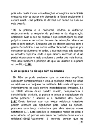 pois não basta incluir considerações ecológicas superficiais
enquanto não se puser em discussão a lógica subjacente à
cultura atual. Uma política sã deveria ser capaz de assumir
este desafio.
198. A política e a economia tendem a culpar-se
reciprocamente a respeito da pobreza e da degradação
ambiental. Mas o que se espera é que reconheçam os seus
próprios erros e encontrem formas de interação orientadas
para o bem comum. Enquanto uns se afanam apenas com o
ganho Econômico e os outros estão obcecados apenas por
conservar ou aumentar o poder, o que nos resta são guerras
ou acordos espúrios, onde o que menos interessa às duas
partes é preservar o meio ambiente e cuidar dos mais fracos.
Vale aqui também o princípio de que «a unidade é superior
ao conflito».[140]
5. As religiões no diálogo com as ciências
199. Não se pode sustentar que as ciências empíricas
expliquem completamente a vida, a essência íntima de todas
as criaturas e o conjunto da realidade. Isto seria ultrapassar
indevidamente os seus confins metodológicos limitados. Se
se reflete dentro deste quadro restrito, desaparecem a
sensibilidade estética, a poesia e ainda a capacidade da
razão perceber o sentido e a finalidade das coisas.
[141] Quero lembrar que «os textos religiosos clássicos
podem oferecer um significado para todas as épocas,
possuem uma força motivadora que abre sempre novos
horizontes (...). Será razoável e inteligente relegá-los para a
obscuridade, só porque nasceram no contexto duma crença
religiosa?»[142] Realmente, é ingênuo pensar que os
123
 