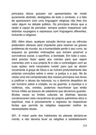 princípios éticos possam ser apresentados de modo
puramente abstrato, desligados de todo o contexto, e o fato
de aparecerem com uma linguagem religiosa não lhes tira
valor algum no debate público. Os princípios éticos que a
razão é capaz de perceber, sempre podem reaparecer sob
distintas roupagens e expressos com linguagens diferentes,
incluindo a religiosa.
200. Além disso, qualquer solução técnica que as ciências
pretendam oferecer será impotente para resolver os graves
problemas do mundo, se a humanidade perde o seu rumo, se
esquece as grandes motivações que tornam possível a
convivência social, o sacrifício, a bondade. Em todo o caso,
será preciso fazer apelo aos crentes para que sejam
coerentes com a sua própria fé e não a contradigam com as
suas ações; será necessário insistir para que se abram
novamente à graça de Deus e se nutram profundamente das
próprias convições sobre o amor, a justiça e a paz. Se às
vezes uma má compreensão dos nossos princípios nos levou
a justificar o abuso da natureza, ou o domínio despótico do
ser humano sobre a criação, ou as guerras, a injustiça e a
violência, nós, crentes, podemos reconhecer que então
fomos infiéis ao tesouro de sabedoria que devíamos guardar.
Muitas vezes os limites culturais de distintas épocas
condicionaram esta consciência do próprio patrimônio ético e
espiritual, mas é precisamente o regresso às respectivas
fontes que permite às religiões responder melhor às
necessidades atuais.
201. A maior parte dos habitantes do planeta declara-se
crente, e isto deveria levar as religiões a estabelecerem
124
 
