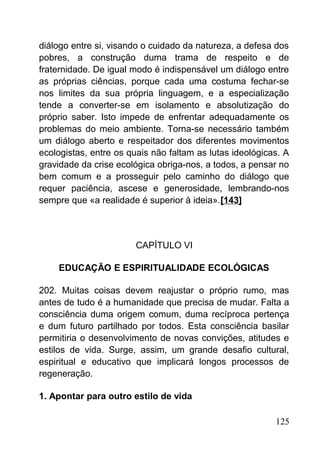 diálogo entre si, visando o cuidado da natureza, a defesa dos
pobres, a construção duma trama de respeito e de
fraternidade. De igual modo é indispensável um diálogo entre
as próprias ciências, porque cada uma costuma fechar-se
nos limites da sua própria linguagem, e a especialização
tende a converter-se em isolamento e absolutização do
próprio saber. Isto impede de enfrentar adequadamente os
problemas do meio ambiente. Torna-se necessário também
um diálogo aberto e respeitador dos diferentes movimentos
ecologistas, entre os quais não faltam as lutas ideológicas. A
gravidade da crise ecológica obriga-nos, a todos, a pensar no
bem comum e a prosseguir pelo caminho do diálogo que
requer paciência, ascese e generosidade, lembrando-nos
sempre que «a realidade é superior à ideia».[143]
CAPÍTULO VI
EDUCAÇÃO E ESPIRITUALIDADE ECOLÓGICAS
202. Muitas coisas devem reajustar o próprio rumo, mas
antes de tudo é a humanidade que precisa de mudar. Falta a
consciência duma origem comum, duma recíproca pertença
e dum futuro partilhado por todos. Esta consciência basilar
permitiria o desenvolvimento de novas convições, atitudes e
estilos de vida. Surge, assim, um grande desafio cultural,
espiritual e educativo que implicará longos processos de
regeneração.
1. Apontar para outro estilo de vida
125
 