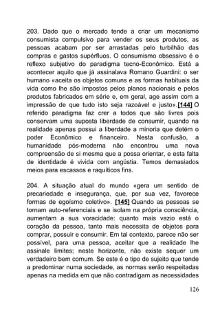 203. Dado que o mercado tende a criar um mecanismo
consumista compulsivo para vender os seus produtos, as
pessoas acabam por ser arrastadas pelo turbilhão das
compras e gastos supérfluos. O consumismo obsessivo é o
reflexo subjetivo do paradigma tecno-Econômico. Está a
acontecer aquilo que já assinalava Romano Guardini: o ser
humano «aceita os objetos comuns e as formas habituais da
vida como lhe são impostos pelos planos nacionais e pelos
produtos fabricados em série e, em geral, age assim com a
impressão de que tudo isto seja razoável e justo».[144] O
referido paradigma faz crer a todos que são livres pois
conservam uma suposta liberdade de consumir, quando na
realidade apenas possui a liberdade a minoria que detém o
poder Econômico e financeiro. Nesta confusão, a
humanidade pós-moderna não encontrou uma nova
compreensão de si mesma que a possa orientar, e esta falta
de identidade é vivida com angústia. Temos demasiados
meios para escassos e raquíticos fins.
204. A situação atual do mundo «gera um sentido de
precariedade e insegurança, que, por sua vez, favorece
formas de egoísmo coletivo». [145] Quando as pessoas se
tornam auto-referenciais e se isolam na própria consciência,
aumentam a sua voracidade: quanto mais vazio está o
coração da pessoa, tanto mais necessita de objetos para
comprar, possuir e consumir. Em tal contexto, parece não ser
possível, para uma pessoa, aceitar que a realidade lhe
assinale limites; neste horizonte, não existe sequer um
verdadeiro bem comum. Se este é o tipo de sujeito que tende
a predominar numa sociedade, as normas serão respeitadas
apenas na medida em que não contradigam as necessidades
126
 