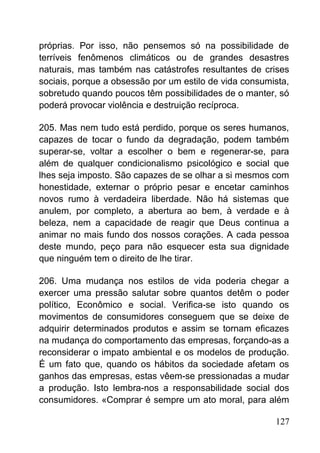 próprias. Por isso, não pensemos só na possibilidade de
terríveis fenômenos climáticos ou de grandes desastres
naturais, mas também nas catástrofes resultantes de crises
sociais, porque a obsessão por um estilo de vida consumista,
sobretudo quando poucos têm possibilidades de o manter, só
poderá provocar violência e destruição recíproca.
205. Mas nem tudo está perdido, porque os seres humanos,
capazes de tocar o fundo da degradação, podem também
superar-se, voltar a escolher o bem e regenerar-se, para
além de qualquer condicionalismo psicológico e social que
lhes seja imposto. São capazes de se olhar a si mesmos com
honestidade, externar o próprio pesar e encetar caminhos
novos rumo à verdadeira liberdade. Não há sistemas que
anulem, por completo, a abertura ao bem, à verdade e à
beleza, nem a capacidade de reagir que Deus continua a
animar no mais fundo dos nossos corações. A cada pessoa
deste mundo, peço para não esquecer esta sua dignidade
que ninguém tem o direito de lhe tirar.
206. Uma mudança nos estilos de vida poderia chegar a
exercer uma pressão salutar sobre quantos detêm o poder
político, Econômico e social. Verifica-se isto quando os
movimentos de consumidores conseguem que se deixe de
adquirir determinados produtos e assim se tornam eficazes
na mudança do comportamento das empresas, forçando-as a
reconsiderar o impato ambiental e os modelos de produção.
É um fato que, quando os hábitos da sociedade afetam os
ganhos das empresas, estas vêem-se pressionadas a mudar
a produção. Isto lembra-nos a responsabilidade social dos
consumidores. «Comprar é sempre um ato moral, para além
127
 