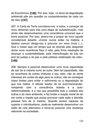 de Econômico».[146] Por isso, hoje, «o tema da degradação
ambiental põe em questão os comportamentos de cada um
de nós».[147]
207. A Carta da Terra convidava-nos, a todos, a começar de
novo deixando para trás uma etapa de autodestruição, mas
ainda não desenvolvemos uma consciência universal que o
torne possível. Por isso, atrevo-me a propor de novo aquele
considerável desafio: «Como nunca antes na história, o
destino comum obriga-nos a procurar um novo início (...).
Que o nosso seja um tempo que se recorde pelo despertar
duma nova reverência face à vida, pela firme resolução de
alcançar a sustentabilidade, pela intensificação da luta em
prol da justiça e da paz e pela jubilosa celebração da vida».
[148]
208. Sempre é possível desenvolver uma nova capacidade
de sair de si mesmo rumo ao outro. Sem tal capacidade, não
se reconhece às outras criaturas o seu valor, não se sente
interesse em cuidar de algo para os outros, não se consegue
impor limites para evitar o sofrimento ou a degradação do
que nos rodeia. A atitude basilar de se auto-transcender,
rompendo com a consciência isolada e a auto-
referencialidade, é a raiz que possibilita todo o cuidado dos
outros e do meio ambiente; e faz brotar a reação moral de ter
em conta o impato que possa provocar cada ação e decisão
pessoal fora de si mesmo. Quando somos capazes de
superar o individualismo, pode-se realmente desenvolver um
estilo de vida alternativo e torna-se possível uma mudança
relevante na sociedade.
128
 