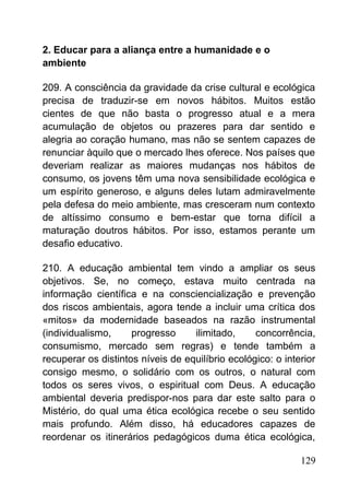 2. Educar para a aliança entre a humanidade e o
ambiente
209. A consciência da gravidade da crise cultural e ecológica
precisa de traduzir-se em novos hábitos. Muitos estão
cientes de que não basta o progresso atual e a mera
acumulação de objetos ou prazeres para dar sentido e
alegria ao coração humano, mas não se sentem capazes de
renunciar àquilo que o mercado lhes oferece. Nos países que
deveriam realizar as maiores mudanças nos hábitos de
consumo, os jovens têm uma nova sensibilidade ecológica e
um espírito generoso, e alguns deles lutam admiravelmente
pela defesa do meio ambiente, mas cresceram num contexto
de altíssimo consumo e bem-estar que torna difícil a
maturação doutros hábitos. Por isso, estamos perante um
desafio educativo.
210. A educação ambiental tem vindo a ampliar os seus
objetivos. Se, no começo, estava muito centrada na
informação científica e na consciencialização e prevenção
dos riscos ambientais, agora tende a incluir uma crítica dos
«mitos» da modernidade baseados na razão instrumental
(individualismo, progresso ilimitado, concorrência,
consumismo, mercado sem regras) e tende também a
recuperar os distintos níveis de equilíbrio ecológico: o interior
consigo mesmo, o solidário com os outros, o natural com
todos os seres vivos, o espiritual com Deus. A educação
ambiental deveria predispor-nos para dar este salto para o
Mistério, do qual uma ética ecológica recebe o seu sentido
mais profundo. Além disso, há educadores capazes de
reordenar os itinerários pedagógicos duma ética ecológica,
129
 