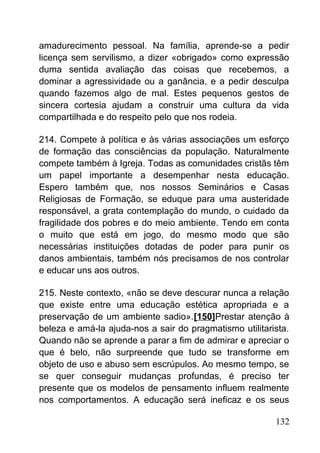 amadurecimento pessoal. Na família, aprende-se a pedir
licença sem servilismo, a dizer «obrigado» como expressão
duma sentida avaliação das coisas que recebemos, a
dominar a agressividade ou a ganância, e a pedir desculpa
quando fazemos algo de mal. Estes pequenos gestos de
sincera cortesia ajudam a construir uma cultura da vida
compartilhada e do respeito pelo que nos rodeia.
214. Compete à política e às várias associações um esforço
de formação das consciências da população. Naturalmente
compete também à Igreja. Todas as comunidades cristãs têm
um papel importante a desempenhar nesta educação.
Espero também que, nos nossos Seminários e Casas
Religiosas de Formação, se eduque para uma austeridade
responsável, a grata contemplação do mundo, o cuidado da
fragilidade dos pobres e do meio ambiente. Tendo em conta
o muito que está em jogo, do mesmo modo que são
necessárias instituições dotadas de poder para punir os
danos ambientais, também nós precisamos de nos controlar
e educar uns aos outros.
215. Neste contexto, «não se deve descurar nunca a relação
que existe entre uma educação estética apropriada e a
preservação de um ambiente sadio».[150]Prestar atenção à
beleza e amá-la ajuda-nos a sair do pragmatismo utilitarista.
Quando não se aprende a parar a fim de admirar e apreciar o
que é belo, não surpreende que tudo se transforme em
objeto de uso e abuso sem escrúpulos. Ao mesmo tempo, se
se quer conseguir mudanças profundas, é preciso ter
presente que os modelos de pensamento influem realmente
nos comportamentos. A educação será ineficaz e os seus
132
 
