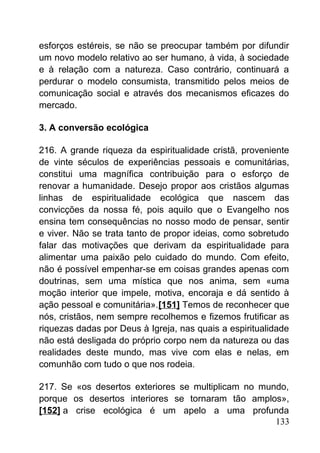 esforços estéreis, se não se preocupar também por difundir
um novo modelo relativo ao ser humano, à vida, à sociedade
e à relação com a natureza. Caso contrário, continuará a
perdurar o modelo consumista, transmitido pelos meios de
comunicação social e através dos mecanismos eficazes do
mercado.
3. A conversão ecológica
216. A grande riqueza da espiritualidade cristã, proveniente
de vinte séculos de experiências pessoais e comunitárias,
constitui uma magnífica contribuição para o esforço de
renovar a humanidade. Desejo propor aos cristãos algumas
linhas de espiritualidade ecológica que nascem das
convicções da nossa fé, pois aquilo que o Evangelho nos
ensina tem consequências no nosso modo de pensar, sentir
e viver. Não se trata tanto de propor ideias, como sobretudo
falar das motivações que derivam da espiritualidade para
alimentar uma paixão pelo cuidado do mundo. Com efeito,
não é possível empenhar-se em coisas grandes apenas com
doutrinas, sem uma mística que nos anima, sem «uma
moção interior que impele, motiva, encoraja e dá sentido à
ação pessoal e comunitária».[151] Temos de reconhecer que
nós, cristãos, nem sempre recolhemos e fizemos frutificar as
riquezas dadas por Deus à Igreja, nas quais a espiritualidade
não está desligada do próprio corpo nem da natureza ou das
realidades deste mundo, mas vive com elas e nelas, em
comunhão com tudo o que nos rodeia.
217. Se «os desertos exteriores se multiplicam no mundo,
porque os desertos interiores se tornaram tão amplos»,
[152] a crise ecológica é um apelo a uma profunda
133
 