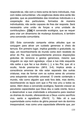 responde-se, não com a mera soma de bens individuais, mas
com redes comunitárias: «As exigências desta obra serão tão
grandes, que as possibilidades das iniciativas individuais e a
cooperação dos particulares, formados de maneira
individualista, não serão capazes de lhes dar resposta. Será
necessária uma união de forças e uma unidade de
contribuições». [154] A conversão ecológica, que se requer
para criar um dinamismo de mudança duradoura, é também
uma conversão comunitária.
220. Esta conversão comporta várias atitudes que se
conjugam para ativar um cuidado generoso e cheio de
ternura. Em primeiro lugar, implica gratidão e gratuidade, ou
seja, um reconhecimento do mundo como dom recebido do
amor do Pai, que consequentemente provoca disposições
gratuitas de renúncia e gestos generosos, mesmo que
ninguém os veja nem agradeça. «Que a tua mão esquerda
não saiba o que faz a tua direita (...); e teu Pai, que vê o
oculto, há-de premiar-te» (Mt 6, 3-4). Implica ainda a
consciência amorosa de não estar separado das outras
criaturas, mas de formar com os outros seres do universo
uma estupenda comunhão universal. O crente contempla o
mundo, não como alguém que está fora dele, mas dentro,
reconhecendo os laços com que o Pai nos uniu a todos os
seres. Além disso a conversão ecológica, fazendo crescer as
peculiares capacidades que Deus deu a cada crente, leva-o
a desenvolver a sua criatividade e entusiasmo para resolver
os dramas do mundo, oferecendo-se a Deus «como sacrifício
vivo, santo e agradável» (Rm12, 1). Não vê a sua
superioridade como motivo de glória pessoal nem de domínio
irresponsável, mas como uma capacidade diferente que, por
135
 