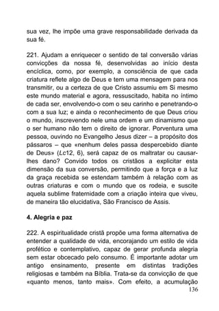 sua vez, lhe impõe uma grave responsabilidade derivada da
sua fé.
221. Ajudam a enriquecer o sentido de tal conversão várias
convicções da nossa fé, desenvolvidas ao início desta
encíclica, como, por exemplo, a consciência de que cada
criatura reflete algo de Deus e tem uma mensagem para nos
transmitir, ou a certeza de que Cristo assumiu em Si mesmo
este mundo material e agora, ressuscitado, habita no íntimo
de cada ser, envolvendo-o com o seu carinho e penetrando-o
com a sua luz; e ainda o reconhecimento de que Deus criou
o mundo, inscrevendo nele uma ordem e um dinamismo que
o ser humano não tem o direito de ignorar. Porventura uma
pessoa, ouvindo no Evangelho Jesus dizer – a propósito dos
pássaros – que «nenhum deles passa despercebido diante
de Deus» (Lc12, 6), será capaz de os maltratar ou causar-
lhes dano? Convido todos os cristãos a explicitar esta
dimensão da sua conversão, permitindo que a força e a luz
da graça recebida se estendam também à relação com as
outras criaturas e com o mundo que os rodeia, e suscite
aquela sublime fraternidade com a criação inteira que viveu,
de maneira tão elucidativa, São Francisco de Assis.
4. Alegria e paz
222. A espiritualidade cristã propõe uma forma alternativa de
entender a qualidade de vida, encorajando um estilo de vida
profético e contemplativo, capaz de gerar profunda alegria
sem estar obcecado pelo consumo. É importante adotar um
antigo ensinamento, presente em distintas tradições
religiosas e também na Bíblia. Trata-se da convicção de que
«quanto menos, tanto mais». Com efeito, a acumulação
136
 