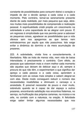 constante de possibilidades para consumir distrai o coração e
impede de dar o devido apreço a cada coisa e a cada
momento. Pelo contrário, tornar-se serenamente presente
diante de cada realidade, por mais pequena que seja, abre-
nos muitas mais possibilidades de compreensão e realização
pessoal. A espiritualidade cristã propõe um crescimento na
sobriedade e uma capacidade de se alegrar com pouco. É
um regresso à simplicidade que nos permite parar a saborear
as pequenas coisas, agradecer as possibilidades que a vida
oferece sem nos apegarmos ao que temos nem
entristecermos por aquilo que não possuímos. Isto exige
evitar a dinâmica do domínio e da mera acumulação de
prazeres.
223. A sobriedade, vivida livre e conscientemente, é
libertadora. Não se trata de menos vida, nem vida de baixa
intensidade; é precisamente o contrário. Com efeito, as
pessoas que saboreiam mais e vivem melhor cada momento
são aquelas que deixam de debicar aqui e ali, sempre à
procura do que não têm, e experimentam o que significa dar
apreço a cada pessoa e a cada coisa, aprendem a
familiarizar com as coisas mais simples e sabem alegrar-se
com elas. Deste modo conseguem reduzir o número das
necessidades insatisfeitas e diminuem o cansaço e a
ansiedade. É possível necessitar de pouco e viver muito,
sobretudo quando se é capaz de dar espaço a outros
prazeres, encontrando satisfação nos encontros fraternos, no
serviço, na frutificação dos próprios carismas, na música e na
arte, no contato com a natureza, na oração. A felicidade
exige saber limitar algumas necessidades que nos
137
 