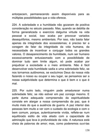 entorpecem, permanecendo assim disponíveis para as
múltiplas possibilidades que a vida oferece.
224. A sobriedade e a humildade não gozaram de positiva
consideração no século passado. Mas, quando se debilita de
forma generalizada o exercício dalguma virtude na vida
pessoal e social, isso acaba por provocar variados
desequilíbrios, mesmo ambientais. Por isso, não basta falar
apenas da integridade dos ecossistemas; é preciso ter a
coragem de falar da integridade da vida humana, da
necessidade de incentivar e conjugar todos os grandes
valores. O desaparecimento da humildade, num ser humano
excessivamente entusiasmado com a possibilidade de
dominar tudo sem limite algum, só pode acabar por
prejudicar a sociedade e o meio ambiente. Não é fácil
desenvolver esta humildade sadia e uma sobriedade feliz, se
nos tornamos autônomos, se excluímos Deus da nossa vida
fazendo o nosso eu ocupar o seu lugar, se pensamos ser a
nossa subjetividade que determina o que é bem e o que é
mal.
225. Por outro lado, ninguém pode amadurecer numa
sobriedade feliz, se não estiver em paz consigo mesmo. E
parte duma adequada compreensão da espiritualidade
consiste em alargar a nossa compreensão da paz, que é
muito mais do que a ausência de guerra. A paz interior das
pessoas tem muito a ver com o cuidado da ecologia e com o
bem comum, porque, autenticamente vivida, reflete-se num
equilibrado estilo de vida aliado com a capacidade de
admiração que leva à profundidade da vida. A natureza está
cheia de palavras de amor; mas, como poderemos ouvi-las
138
 